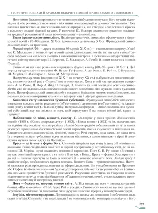 167
теоретичні ознаки й художні відкриття поезії французького символізму
Нестримне бажання проникнути в таємницю світобудови спонукало його шукати відпо-
відності між речами, установлювати між ними певні асоціації за допомогою символів. Поет
називав мистецтво «піднесеною аналогією природи», що створює «сад істинної краси»
у вільному польоті фантазії та уяви. У творчості Ш. Бодлера знаходимо органічне поєднан-
ня традицій романтизму й засад нового напряму — символізму.
Етапи французького символізму. Як літературна течія, символізм сформувався у фран-
цузькій поезії в 70–80-х роках XIX ст. і розвивався до початку XX ст. Французький симво-
лізм поділяють на три етапи.
Перший період (70-і — друга половина 80-х років XIX ст.) — становлення напряму. У цей
час С. Малларме створив літературний салон для молодих поетів, які шукали в поезії за-
соби зображення «цілісних емоцій» і навіювання настроїв. Поетичними відкриттями зба-
гатили світову поезію твори П. Верлена, С. Малларме, А. Рембо й інших видатних ліриків
Франції.
Символізм активно розвивався протягом другого етапу (80–90-і роки XIX ст.). Цей
період представлений творами Ф. Вьєле-Гріффена, А. де Реньє, Е. Рейно, Е. Верхарна,
Ш. Моріса, С. Малларме, Г. Кана, М. Метерлінка.
На третьому етапі (наприкінці XIX — на початку XX ст.) відбувається спад символіз-
му, символістський рух у Франції поступово згасає. Хоча в цей час ще активно працю-
вали А. де Реньє, П. Фор, А. Жід, П. Валері, П. Клодель та інші поети, але естетика симво-
лістів уже не задовольняла письменників нового покоління, які шукали інших художніх
форм. Проте французький символізм був яскравою й цікавою епохою в поезії, епохою, яка
позначилася неповторними художніми відкриттями й літературними знахідками.
Концепція світу: звільнення духовної субстанції. Французькі символісти оголосили
існування кількох світів: реального (об’єктивного), духовного (суб’єктивного) та ідеаль-
ного (світу вічних ідей). На їхню думку, матеріальна природа — лише оболонка для духов­
ної субстанції, яку має звільнити поет, щоб спрямувати її на пошук вічної ідеї, краси та
гармонії.
Наближення до таїни, вічності, смислу. С. Малларме у своїх працях «Визначення
поезії» (1884), «Книга, знаряддя духу» (1895), «Криза вірша» (1892) та ін. зазначав, що,
на відміну від реалізму та натуралізму з їхнім безпосереднім зображенням світу, а також
усупереч принципам об’єктивістської поезії парнасців, поезія символістів покликана на-
близитися до непізнанних таїни, вічності, смислу: «Речі існують поза нами, і не наша мета
їх створювати; нам треба лише відчути зв’язки між ними, з цього виникають вірші й орке-
строва музика голосів духу та Всесвіту».
Краса — це істина та форма Бога. Символісти мріяли про вічну істину з її незмінними
законами. Вони сподівалися знайти її в царині прекрасного, у потойбічному світі, де, за ви-
словом Ш. Моріса, «душі знаходять осяяння й гармонію». Поет С. П. Ру писав: «В істині я
шукаю зовнішній прояв краси, а сутність її шукаю в Бога... Краса — форма Бога, прагнути
до неї — означає прагнути до Бога, а показати її — означає показати Бога. Знайди красу й
знай­деш добро, позбавившись нудних повчань. Виявити Бога — призначення поета». Поето-
ві належала роль провідника людства до сфери ідеального. Він уподіб­нювався до Прометея
або Орфея, бо його покликанням було одухотворення дійсності, створення образів і симво-
лів, що мали протистояти буденній реальності. Розуміння мистецтва як творення нового,
піднесеного світу, а не як відображення об’єктивно існуючих речей, стало важливим прин-
ципом символізму й модернізму взагалі.
Поет — божество, творець нового світу. А. Жід писав, що поет — людина, котра вміє
бачити. «Що ж вона бачить? Рай. Адже Рай — усюди…» Символісти вважали, що поет здатний
передбачати невідоме. За допомогою сили духу він здійснює прорив у нематеріальні сфери.
Інтуїція, містичне прозріння. Дороговказом на шляху до незнаного й небаченого мала
стати інтуїція. Символісти не аналізували й не пояснювали світ, вони прагнули відчути його
Право для безоплатного розміщення підручника в мережі Інтернет має
Міністерство освіти і науки України http://mon.gov.ua/ та Інститут модернізації змісту освіти https://imzo.gov.ua
 