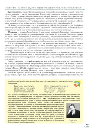 169
теоретичні ознаки й художні відкриття поезії французького символізму
Сугестивність. Одним із найважливіших принципів символістської поезії є сугестія
(латин. suggestio — натяк, навіювання). Французькі символісти започаткували створення
таких образів і символів, які навіювали певні настрої, асоціації та аналогії. Поети не вислов-
лювали свою думку безпосередньо, нічого не з’ясовували до кінця, не робили висновків і
не повчали. Вони давали змогу читачам самим «домислити й завершити написане». Поезія
лише навіювала певні думки, настрої й підказувала шляхи до світу вічних ідей.
Ш. Моріс уважав, що «сугестія — це мова відповідностей, спорідненості душі й природи,
вона не прагне передати образ предмета, а проникає в глибину його єства, вона стає голосом
предмета, про який хоче розповісти, голосом душі, до якої звернена розповідь».
Метамова — мова глибинної сутності, а не прямої номінації. Французькі символісти про-
голосили своїм завданням створення нової мови — метамови. Як зазначав С. Малларме, існують
дві мови — мова безпосередньої номінації (називання) предметів і явищ і мова глибинної сут-
ності. При цьому найважливішою є саме ця, друга, мова, яка допомагає проникнути в глибини
людських переживань і вічних ідей, а отже, і наблизитися до розуміння сутності світу.
Для метамови символістів, які вважали своє мистецтво синтетичним, характерні синтез,
динаміка й абстракція. Поєднуючи зв’язки між словами, прихований символічний зміст із
звуком і ритмом, слово — з музикою, вони намагалися створити цілісне уявлення про люди-
ну та світ, відродити втрачену, на їхню думку, гармонію.
С. Малларме писав: «Поезія є те, що дає змогу висловити — за допомогою людської мови,
яка здобула свій первісний ритм, — прихований зміст розмаїтого буття: тим самим вона дарує
нашому тлінному життю справжній сенс, і тому ідеал будь-якої духовної діяльності полягає
саме в цьому».
Поезія символістів стала особливою музикою, у якій мелодія складалася зі співзвуччя, рит-
му, інтонації, пауз і недомовок. «Гармонія відтінків і звуків, — зазначав Ш. Морріс, — симво-
лізує гармонію душ і світів». Один із представників французького символізму С. Мерріль
у статті «Кредо» (1892) стверджував, що «поезія — одночасно слово й музика... Словом
вона промовляє й мислить. Музикою співає та марить».
Динаміка ліричних творів символістів зумовлена рухом поетичних символів, яким, на
думку митців, керує дух. Зміна почуттів, вражень, настроїв, асоціацій відображає мінливі
нової генерації українських митців і фактично сформулював програму українського
символізму:
Душа бажає скинуть пута,
Що в їх здавен вона закута,
Бажає ширшого простору —
Схопитись і злетіти вгору,
Життя брудне, життя нікчемне
Забути і пізнать надземне,
Все неосяжне — обхопити,
Незрозуміле — зрозуміти!
Утім, українські символісти, на відміну від французьких, не відмовилися від громадянських
обов’язків, бо були переконані, що в українській культурі найперший обов’язок письменни-
ків — займатися духовним розвитком нації. Отже, специфіку українського символізму стано-
вить поєднання принципів краси та правди. Окрім західних філософій, українські символісти
використовували теорію «філософії серця» Г. Сковороди, їхнім творам
властива особлива задушевність. Письменники збагатили скарбницю
світового символізму новими формами вираження душевних почуттів
(особливою милозвучністю, використанням жанрів українського фольк­
лору — пісні, думи, казки тощо, поєднанням абстрактних символів з
реальними враженнями). У поезіях українських символістів відчуваєть-
ся туга за вимріяним прекрасним світом, де особа й нація, подолавши
відчуженість, зливаються в одне ціле. Як і в європейській літературі,
на ранньому етапі розвитку символізм в Україні був тісно пов’язаний з
імпресіо­нізмом, що особливо відчутно в поезії М. Вороного, Олександра
Олеся та інших українських поетів.
Олександр
Олесь
Право для безоплатного розміщення підручника в мережі Інтернет має
Міністерство освіти і науки України http://mon.gov.ua/ та Інститут модернізації змісту освіти https://imzo.gov.ua
 