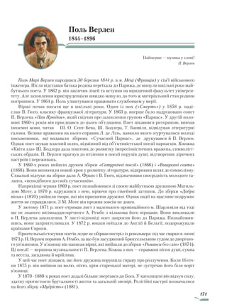 171
Поль Верлен
1844–1896
Найперше — музика у слові!
П. Верлен
Поль Марі Верлен народився З0 березня 1844 р. в м. Меці (Франція) у сім’ї військового
інженера. Після відставки батька родина переїхала до Парижа, де минули шкільні роки май-
бутнього поета. У 1862 р. він закінчив ліцей та вступив на юридичний факультет універси-
тету. Але захоплення юриспруденцією швидко минуло, до того ж матеріальний стан родини
погіршився. У 1864 р. Поль улаштувався працювати службовцем у мерії.
Вірші почав писати ще в шкільні роки. Один із них («Смерть») у 1858 р. наді-
слав В. Гюго, класику французької літератури. У 1863 р. вперше було надруковано сонет
П. Верлена «Пан Прюдом», який свідчив про захоплення групою «Парнас». У другій поло-
вині 1860-х років він приєднався до цього об’єднання. Поет цікавився риторикою, вивчав
іноземні мови, читав Ш. О. Сент-Бева, Ш. Бодлера, Т. Банвіля, відвідував літературні
салони. Велике враження на нього справив Л. де Ліль, навколо якого згуртувалися молоді
письменники, які видавали збірник «Сучасний Парнас», де друкувався й П. Верлен.
Однак поет шукав власний шлях, відмінний від об’єктивістської поезії парнасців. Книжка
«Квіти зла» Ш. Бодлера дала поштовх до розвитку імпресіоністичних вражень, символіст-
ських образів. П. Верлен прагнув до втілення в поезії порухів душі, відтворення ліричних
настроїв і переживань.
У 1860-х роках вийшли друком збірки «Сатурнічні поезії» (1866) і «Вишукані свята»
(1868). Вони визначили новий крок у розвитку літератури, відкривши шлях до символізму.
Схвальні відгуки на збірки дали А. Франс і В. Гюго, відзначивши своєрідність молодого та-
ланта, «неподібного до своїх сучасників».
Наприкінці червня 1869 р. поет познайомився зі своєю майбутньою дружиною Матиль-
дою Моте, а 1870 р. одружився з нею, мріючи про сімейний затишок. До збірки «Добра
пісня» (1870) увійшли твори, які він присвятив дружині. Однак надії на щасливе подружнє
життя не справдилися. З М. Моте він прожив зовсім не довго.
У лютому 1871 р. поет отримав лист з маленького провінційного м. Шарлевіля від тоді
ще не знаного вісімнадцятирічного А. Рембо з кількома його віршами. Вони викликали
в П. Верлена захоплення. У листі-відповіді поет запросив його до Парижа. Познайомив-
шись, вони заприятелювали. У 1872 р. юнаки поїхали до Англії й Бельгії, подорожували
країнами Європи.
Приятельські стосунки поетів ледве не обірвав постріл із револьвера: під час сварки в липні
1873 р. П. Верлен поранив А. Рембо, за що був засуджений брюссельським судом до дворічно-
го ув’язнення. У в’язниці він написав вірші, які ввійшли до збірки «Романси без слів» (1874).
Ці поезії — вершина музикальності П. Верлена. Кожна з них — справжня пісня душі, сумна
та весела, загадкова й мрійлива.
У цей час поет дізнався, що його дружина порушила справу про розлучення. Коли 16 січ-
ня 1875 р. він вийшов на волю, ніхто, крім старенької матері, не зустрічав його біля воріт
в’язниці.
У 1870–1880-х роках поет дедалі більше звертався до Бога. У католицтві він відчув силу,
здатну протистояти брутальності життя та загальній зневірі. Релігійні настрої позначилися
на його збірці «Мудрість» (1881).
Право для безоплатного розміщення підручника в мережі Інтернет має
Міністерство освіти і науки України http://mon.gov.ua/ та Інститут модернізації змісту освіти https://imzo.gov.ua
 