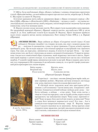 172
перехід до модернізму. Взаємодія символізму й імпресіонізму в ліриці
У 1884 р. були опубліковані збірка «Колись і недавно» і книжка літературно-критичних
статей «Прокляті поети», до якої ввійшли нариси про шістьох поетів, зокрема про А. Рембо,
С. Малларме та самого П. Верлена.
Естетичні принципи поета набули завершених форм у збірках останнього періоду «Лю­
бов» (1888), «Щастя» і «Пісні для неї» (1891). «Найперше — музика у слові!» — під таким гас-
лом відбувалась еволюція митця, який утвердив у поезії імпресіонізм і водночас був метром
символізму, хоча й не визнавав цього.
П. Верлен очолив плеяду молодих поетів. Його вірші стали надзвичайно популярними.
На традиційній церемонії обрання у Франції «короля поетів», яка відбулася 1891 р. після
смерті Л. де Ліля, найбільше голосів було віддано П. Верлену. Проте визнання прийшло
надто пізно: здоров’я митця значно погіршилося. Поет помер 8 січня 1896 р. у м. Парижі
(Франція).
«ОСІННЯ ПІСНЯ». Вірш увійшов до збірки «Сатурнічні поезії» (цикл «Сумні
пейзажі»). Основне емоційне тло створює мелодія, яка лине з кожного рядка тво-
ру, — повільна й одноманітна, сумна та трохи тривожна. Струни осінніх скрипок
проймають душу. Ця мелодія передає стан осінньої природи та внутрішній стан ліричного
героя. Так само, як пори року, змінюються людина, її почуття й настрої. Осінь — час пере­
осмислення того, що було, і підготовка до нового, незнаного й невідомого. У вірші не випад-
ково з’являється символічний образ годинника, який відраховує миттєвості життя. Лірич-
ний герой поринає в дитячі спогади, та за хвилину знов опиняється сам на сам з осінньою
журбою. У кожній строфі вірша змінюються мелодія та настрій. Якщо в перших двох части-
нах тугу переривають бій годинника й заглиблення в минуле, то в третій строфі уповільне-
ний ритм прискорюється лихим вітром:
Вийду надвір —
Вихровий вир
В полі млистім
Крутить, жене,
Носить, мене
З жовклим листям.
(Переклад Григорія Кочура)
В оригіналі — дослівно: «носить [вітер] мене туди-сюди, не­
наче мертвий листок». Мертвим листком осіннього листопаду
стає душа ліричного героя під владою фатальної долі.
В «Осінній пісні» порушено межі між простором (об’єк-
тивним і суб’єктивним) і часом (минулим, теперішнім і май-
бутнім). Зливаються осінній пейзаж і пейзаж душі: душа — іно-
буття пейзажу, а пейзаж — «стан душі». Тому осінь постає у
творі не тільки як пора року, а ще як журба, втома, втрата чогось
прекрасного, час наближення смерті. Чому сумує ліричний ге-
рой? Чому не радує його життя й він тужить за минулим? Чому
із серця його мимоволі виривається плач? Хто знає... Але в
символістсько-імпресіоністичному творі П. Верлена марно
було б шукати відповіді на ці запитання. Автор прагнув лише
створити певне враження, настрій, викликати відповідні асоці-
ації в читачів, схвилювати їх мелодією осінньої пісні.
Осіння пісня
Ячать хлипкі,
Хрипкі скрипки
Листопада...
Їх тужний хлип
У серця глиб
Просто пада.
В. ван Гог. Алея тополь
восени. 1884 р.
Право для безоплатного розміщення підручника в мережі Інтернет має
Міністерство освіти і науки України http://mon.gov.ua/ та Інститут модернізації змісту освіти https://imzo.gov.ua
 