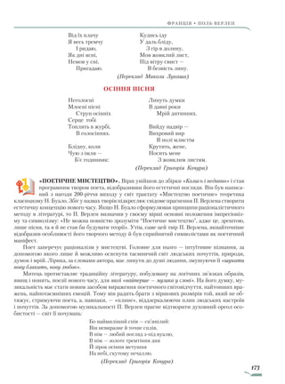 173
франція • поль верлен
Від їх плачу
Я весь тремчу
І ридаю,
Як дні ясні,
Немов у сні,
Пригадаю.
Кудись іду
У даль бліду,
З гір в долину,
Мов жовклий лист,
Під вітру свист —
В безвість лину.
(Переклад Миколи Лукаша)
Осіння пісня
Неголосні
Млосні пісні
Струн осінніх
Серце тобі
Топлять в журбі,
В голосіннях.
Блідну, коли
Чую з імли —
Б’є годинник:
Линуть думки
В давні роки
Мрій дитинних.
Вийду надвір —
Вихровий вир
В полі млистім
Крутить, жене,
Носить мене
З жовклим листям.
(Переклад Григорія Кочура)
«ПОЕТИЧНЕ МИСТЕЦТВО». Вірш увійшов до збірки «Колись і недавно» і став
програмним твором поета, відобразивши його естетичні погляди. Він був написа-
ний з нагоди 200-річчя виходу у світ трактату «Мистецтво поетичне» теоретика
класицизму Н. Буало. Збіг у назвах творів підкреслює свідоме прагнення П. Верлена створити
естетичну концепцію нового часу. Якщо Н. Буало сформулював принципи раціоналістичного
методу в літературі, то П. Верлен визначив у своєму вірші основні положення імпресіоніз-
му та символізму: «Не можна повністю зрозуміти “Поетичне мистецтво”, адже це, зрештою,
лише пісня, та я й не став би будувати теорії». Утім, саме цей твір П. Верлена, якнайточніше
відобразив особливості його творчого методу й був сприйнятий символістами як поетичний
маніфест.
Поет заперечує раціоналізм у мистецтві. Головне для нього — інтуїтивне пізнання, за
допомогою якого лише й можливо осягнути таємничий світ людських почуттів, природи,
думок і мрій. Лірика, за словами автора, має линути до душі людини, змушуючи її «шукати
нову блакить, нову любов».
Митець протиставляє традиційну літературу, побудовану на логічних зв’язках образів,
явищ і понять, поезії нового часу, для якої «найперше — музика у слові». На його думку, му-
зикальність має стати новим засобом вираження поетичного світовідчуття, найтонших вра-
жень, найпотаємніших емоцій. Тому він радить брати з віршових розмірів той, який не об-
тяжує, стримуючи поета, а, навпаки, — «плине», віддзеркалюючи плин людських настроїв
і почуттів. За допомогою музикальності П. Верлен прагне відтворити духовний ореол осо-
бистості — світ її почувань:
Бо наймиліший спів — сп’янілий:
Він невиразне й точне сплів,
В нім — любий погляд з-під вуалю,
В нім — золоте тремтіння дня
Й зірок осіння метушня
На небі, скутому печаллю.
(Переклад Григорія Кочура)
Право для безоплатного розміщення підручника в мережі Інтернет має
Міністерство освіти і науки України http://mon.gov.ua/ та Інститут модернізації змісту освіти https://imzo.gov.ua
 