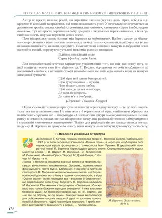 174
перехід до модернізму. Взаємодія символізму й імпресіонізму в ліриці
Автор не просто називає реалії, що сприймає людина (погляд, день, зірки, небо), а під-
креслює ті асоціації та враження, які вони викликають у неї. У перекладі це передається за
допомогою тропів: погляд «любий», тремтіння дня «золоте», «метушня» зірок і небо, «скуте
печаллю». Тут не просте порівняння світу природи з людськими переживаннями, а їхня ор-
ганічна єдність, яку має передати «спів» поезії.
Поет підкреслює також різницю між барвами та «відтінками». На його думку, за «барва-
ми» закріплюються певні змістові значення, а за «відтінками», навпаки, приховується те, що
не можна визначити, назвати, зрозуміти. Саме відтінки й півтони можуть відобразити певні
настрої та емоції, порушуючи усталені межі між різними явищами:
Відтінок лиш єднати може
Сурму і флейту, мрію й сон.
Для символістської естетики характерне усвідомлення того, що світ має певну мету, до
якої прагнуть творча уява й інтуїція митця. П. Верлен, відчуваючи потребу в наближенні до
всесвітньої «таїни», в останній строфі немовби посилає свій «крилатий» вірш на пошуки
загадкової сутності:
Щоб вірш твій завше був крилатий,
Щоб душу поривав — шукати
Нову блакить, нову любов,
Щоб мчав, де далеч непохмура,
Де чари діє вітерець,
Де пахне м’ята і чебрець...
				 (Переклад Григорія Кочура)
Однак символісти завжди прагнули залишити нерозгадану загадку — те, до чого зверта-
тимуться наступні покоління. Не винятком є й верленівський вірш, який неначе обривається
на півслові: «А решта все — література». Синтаксична фігура замовчування разом зі зміною
ритму в останніх рядках ще раз підкреслює межу між раціоналістичною «літературою»
і справжнім «поетичним мистецтвом». Тільки для раціоналістів усе завжди ясно, а поетам,
на думку П. Верлена, не зрозуміло нічого, вони можуть лише відчути духовну сутність світу,
П. Верлен та українська література
За словами Г. Кочура, першим переклав твори П. Верлена Павло Грабовський:
1897 р. в його перекладі з’явилася «Осіння пісня», а через рік опублікував свої
переклади віршів французького символіста Іван Франко. В українській літе-
ратурі поезії П. Верлена перекладали досить охоче. Серед перекладачів відомі
майстри слова — В. Щурат, М. Вороний, С. Твердохліб,
М. Рильський, Михайло Орест (Зеров), М. Драй-Хмара, Г. Ко­
чур, М. Лукаш та ін.
Лірика П. Верлена справила значний вплив на творчість ба-
гатьох вітчизняних письменників. Зокрема, прихильником
французького поета був В. Стефаник. В одному з листів до
свого друга В. Морачевського письменник писав, що Верле-
нові поезії допомагають йому в години «сумовитості», а вірш
«Осіння пісня» може передати все «журливе й безкінечне»,
що переповнює його душу. Творчість П. Верлена надихала
М. Вороного. Письменник стверджував: «Очевидно, зближу-
вало нас палке бажання віри для зневіреної й уже властиво
безвірної душі». М. Вороний говорив, що, як і П. Верлен, іде
«не так од образу, як од звука». Використання мелодійності
для зображення порухів людської душі — основна ознака
поезії М. Вороного. «Щоб поезія була хорошою, її треба гли-
боко вистраждати та виносити в серці», — писав митець.
М. Бурачек. Золота осінь.
1916 р.
Право для безоплатного розміщення підручника в мережі Інтернет має
Міністерство освіти і науки України http://mon.gov.ua/ та Інститут модернізації змісту освіти https://imzo.gov.ua
 