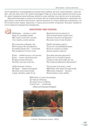 175
франція • поль верлен
яка їх приваблює, не розкриваючи до кінця своєї глибини. Де ж ця «нова блакить», «нова лю­
бов», про які пише поет? Де «далеч непохмура»? Про це тільки може мріяти поетична душа,
бо, лише створюючи свою особливу дійсність, вона здобуває силу життя, волі та на­тх­­нення.
Верленівський вірш за своїм естетичним змістом і вишуканою формою є справжнім тво-
ром нового «поетичного мистецтва», протиставленого не тільки правилам класицизму, а й
об’єктивістській ліриці парнасців, а також реалістичній літературі. Художні відкриття
поета сприяли утвердженню модернізму.
Поетичне мистецтво
Найперше — музика у слові!
Бери ж із розмірів такий,
Що плине, млистий і легкий,
А не тяжить, немов закови.
Не клопочись добором слів,
Які б в рядку без вад бриніли,
Бо наймиліший спів — сп’янілий:
Він невиразне й точне сплів,
В нім — любий погляд з-під вуалю,
В нім — золоте тремтіння дня
Й зірок осіння метушня
На небі, скутому печаллю.
Люби відтінок і півтон,
Не барву — барви нам ворожі:
Відтінок лиш єднати може
Сурму і флейту, мрію й сон.
Винищуй дотепи гризькі ті,
Той ум жорстокий, ниций сміх,
Часник із кухонь тих брудних —
Від нього плач в очах блакиті.
Хребет риториці скрути
Та ще як слід приборкай рими:
Коли не стежити за ними,
Далеко можуть завести.
Хто риму вигадав зрадливу?
Дикун чи то глухий хлопчак
Скував за шаг цей скарб, що так
Під терпугом бряжчить фальшиво?
Так музики ж всякчас і знов!
Щоб вірш твій завше був крилатий,
Щоб душу поривав — шукати
Нову блакить, нову любов,
Щоб мчав, де далеч непохмура,
Де чари діє вітерець,
Де пахне м’ята і чебрець...
А решта все — література.
(Переклад Григорія Кочура)
А. Беклін. Повернення додому. 1887 р.
Право для безоплатного розміщення підручника в мережі Інтернет має
Міністерство освіти і науки України http://mon.gov.ua/ та Інститут модернізації змісту освіти https://imzo.gov.ua
 