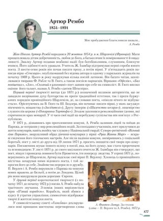 177
Артюр Рембо
1854–1891
Моє пробудження благословили шквали…
А. Рембо
Жан Нікола Артюр Рембо народився 20 жовтня 1854 р. в м. Шарлевілі (Франція). Мати
прищеплювала дітям доброчинність, любов до Бога, а батько вчив їх поміркованості й ощад-
ливості. Змалку Артюр подавав неабиякі надії: був богобоязливим, слухняним, блискуче
вчився. Його здібності всіх уражали. Учитель Ж. Ізамбар підтримував перші спроби юного
поета. З шести-семи років він почав писати прозу, а потім вірші. У п’ятнадцять років на-
писав вірш «Сенсація», опублікований без відома автора в одному з паризьких журналів на
початку 1869 р. Цього ж року надрукував кілька поезій латиною. Він багато читав, захоп-
лювався творами Ф. Рабле та В. Гюго, а також поезією парнасців. Віршами «Офелія», «Бал
повішених», «Зло», «Сплячий в улоговині» поет заявив про себе як символіст. В. Гюго високо
оцінив його талант, назвав А. Рембо «дитям Шекспіра».
Перший період творчості митця (до 1871 р.) позначений впливом авторитетів, що не
завадило визріванню духу бунтарства як проти традиційної естетики, так і проти буржу-
азних порядків провінційного Шарлевіля, де, за словами поета, «ніколи нічого не відбува-
ється». Орієнтуючись на В. Гюго та Ш. Бодлера, він починає писати вірші, у яких засуджує
нікчемність міщанства («Засідателі»), Другу імперію («Шаленство кесаря»), лицемірство
служителів церкви («Покарання Тартюфа»). Згодом захопився революційними ідеями, які
спричинили крах монархії. У ті часи свої надії на перебудову суспільства він пов’язує з Рес-
публікою.
У 1871 р., дізнавшись про проголошення комуни, А. Рембо залишив ліцей та поїхав до
Парижа, де потрапив у вир революційних подій. За спогадами сучасників, поет прилучився до
життя комунарів, навіть якийсь час служив у Національній гвардії. Суворо-ритмічний «Вільний
гімн Парижа», зворушливий образ дівчини-комунарки у вірші «Руки Жанни Марі» — яскра-
ві свідчення його тогочасних настроїв. Але після падіння комуни, зневірившись у соціальній
боротьбі, поет у листі до друга від 10 липня 1871 р. просить знищити свої твори про кому-
нарів. Письменник шукає іншого шляху в поезії, яка, на його думку, має стати пророчицею
та ясновидицею. У листі 1871 р. до свого шкільного вчителя Ж. Ізамбара він стверджує, що
поет, віщун і провидець повинен бути Прометеєм, іти попереду людства. У серпні 1871 р., по-
вернувшись до Шарлевіля, Артюр надсилає свої вірші П. Верлену. Хлопець із провінційного
містечка зачарував ними відомого поета, і той за-
просив його до себе. Знайомство переросло в дружбу.
П. Верлен і А. Рембо вирушили з Парижа на пошуки
нових вражень до Бельгії, а потім до Лондона. Цілий
рік вони мандрували разом дорогами Європи.
У другий період короткочасної творчості (з по-
чатку 1871 до початку 1872 р.) поезія А. Рембо набула
трагічного звучання. З-поміж інших вирізняється
вірш «П’яний корабель». Корабель, який збився з
курсу й утратив управління, символічно відображає
творчі й життєві пошуки поета.
У символістському сонеті «Голосівки» декларува-
лися нові принципи мистецтва: перетворення слова
А. Фантен-Латур. За столом
(зліва — П. Верлен та А. Рембо). 1872 р.
Право для безоплатного розміщення підручника в мережі Інтернет має
Міністерство освіти і науки України http://mon.gov.ua/ та Інститут модернізації змісту освіти https://imzo.gov.ua
 