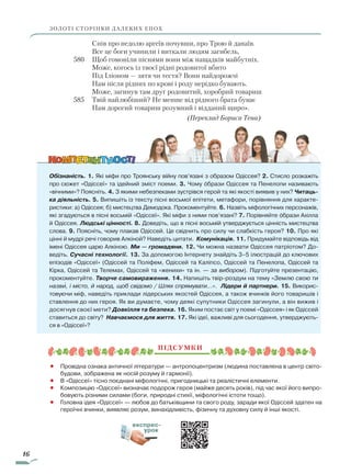 16
ЗОЛОТІ СТОРІНКИ ДАЛЕКИХ ЕПОХ
			 Спів про недолю аргеїв почувши, про Трою й данаїв.
			 Все це боги учинили і виткали людям загибель,
580		 Щоб гомоніли піснями вони між нащадків майбутніх.
			 Може, когось із твоєї рідні родовитої вбито
			 Під Іліоном — зятя чи тестя? Вони найдорожчі
			 Нам після рідних по крові і роду нерідко бувають.
			 Може, загинув там друг родовитий, хоробрий товариш
585		 Твій найлюбіший? Не менше від рідного брата буває
			 Нам дорогий товариш розумний і відданий щиро».
(Переклад Бориса Тена)
Обізнаність. 1. Які міфи про Троянську війну пов’язані з образом Одіссея? 2. Стисло розкажіть
про сюжет «Одіссеї» та ідейний зміст поеми. 3. Чому образи Одіссея та Пенелопи називають
«вічними»? Поясніть. 4. З якими небезпеками зустрівся герой та які якості виявив у них? Читаць-
ка діяльність. 5. Випишіть із тексту пісні восьмої епітети, метафори, порівняння для характе-
ристики: а) Одіссея; б) мистецтва Демодока. Прокоментуйте. 6. Назвіть міфологічних персонажів,
які згадуються в пісні восьмій «Одіссеї». Які міфи з ними пов’язані? 7. Порівняйте образи Ахілла
й Одіссея. Людські цінності. 8. Доведіть, що в пісні восьмій утверджується цінність мистецтва
слова. 9. Поясніть, чому плакав Одіссей. Це свідчить про силу чи слабкість ге­роя? 10. Про які
цінні й мудрі речі говорив Алкіной? Наведіть цитати. Комунікація. 11. При­думайте відповідь від
імені Одіссея царю Алкіною. Ми — громадяни. 12. Чи можна назвати Одіссея патріотом? До-
ведіть. Сучасні технології. 13. За допомогою Інтернету знайдіть 3–5 ілюстрацій до ключових
епізодів «Одіссеї» (Одіссей та Поліфем, Одіссей та Каліпсо, Одіссей та Пенелопа, Одіссей та
Кірка, Одіссей та Телемах, Одіссей та «женихи» та ін. — за вибором). Підготуйте презентацію,
прокоментуйте. Творче самовираження. 14. Напишіть твір-роздум на тему «Землю свою ти
назви, і місто, й народ, щоб свідомо / Шлях спрямувати…». Лідери й партнери. 15. Викорис-
товуючи міф, наведіть приклади лідерських якостей Одіссея, а також вчинків його товаришів і
ставлення до них героя. Як ви думаєте, чому деякі супутники Одіссея загинули, а він вижив і
досягнув своєї мети? Довкілля та безпека. 16. Яким постає світ у поемі «Одіссея» і як Одіссей
ставиться до світу? Навчаємося для життя. 17. Які ідеї, важливі для сьогодення, утверджують-
ся в «Одіссеї»?
Підсумки
•		 Провідна ознака античної літератури — антропоцентризм (людина поставлена в центр світо-
будови, зображена як носій розуму й гармонії).
•		 В «Одіссеї» тісно поєднані міфологічні, пригодницькі та реалістичні елементи.
•		 Композицію «Одіссеї» визначає подорож героя (майже десять років), під час якої його випро-
бовують різними силами (боги, природні стихії, міфологічні істоти тощо).
•		 Головна ідея «Одіссеї» — любов до батьківщини та свого роду, заради якої Одіссей здатен на
героїчні вчинки, виявляє розум, винахідливість, фізичну та духовну силу й інші якості.

експрес-
урок
Право для безоплатного розміщення підручника в мережі Інтернет має
Міністерство освіти і науки України http://mon.gov.ua/ та Інститут модернізації змісту освіти https://imzo.gov.ua
 