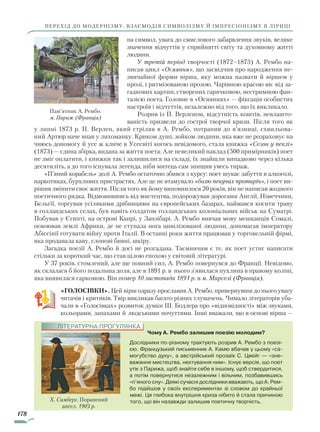178
перехід до модернізму. Взаємодія символізму й імпресіонізму в ліриці
на символ, увага до смислового забарвлення звуків, велике
значення відчуттів у сприйнятті світу та духовному житті
людини.
У третій період творчості (1872–1873) А. Рембо на-
писав цикл «Осяяння», що засвідчив про народження не-
звичайної форми вірша, яку можна назвати й віршем у
прозі, і ритмізованою прозою. Чарівною красою віє від за-
гадкових картин, створених гарячковою, нестримною фан-
тазією поета. Головне в «Осяяннях» — фіксація особистих
настроїв і відчуттів, незалежно від того, що їх викликало.
Розрив із П. Верленом, відсутність коштів, невлашто-
ваність призвели до гострої творчої кризи. Після того як
у липні 1873 р. П. Верлен, який стріляв в А. Рембо, потрапив до в’язниці, схвильова-
ний Артюр наче впав у лихоманку. Криком душі, зойком людини, яка вже не розраховує на
чиюсь допомогу й усе ж кличе в Усесвіті когось невідомого, стала книжка «Сезон у пеклі»
(1873) — єдина збірка, видана за життя поета. Але невеликий наклад (500 примірників) поет
не зміг оплатити, і книжки так і залишилися на складі, їх знайшли випадково через кілька
десятиліть, а до того існувала легенда, ніби митець сам знищив увесь тираж.
«П’яний корабель» долі А. Рембо остаточно збився з курсу: поет шукає забуття в алкоголі,
наркотиках, бурхливих пристрастях. Але це не втамувало «болю пекучих протиріч», і поет ви-
рішив змінити своє життя. Після того як йому виповнилося 20 років, він не написав жодного
поетичного рядка. Відмовившись від мистецтва, подорожував дорогами Англії, Німеччини,
Бельгії, торгував усілякими дрібницями на європейських базарах, наймався косити траву
в голландських селах, був навіть солдатом голландських колоніальних військ на Суматрі.
Побував у Єгипті, на острові Капрі, у Занзібарі. А. Рембо вивчав мову мешканців Сомалі,
освоював землі Африки, де не ступала нога цивілізованої людини, допомагав імператору
Абіссінії готувати війну проти Італії. В останні роки життя працював у торговельній фірмі,
яка продавала каву, слонові бивні, шкіру.
Загадка поезії А. Рембо й досі не розгадана. Таємничим є те, як поет устиг написати
стільки за короткий час, що став цілою епохою у світовій літературі.
У 37 років, стомлений, але ще повний сил, А. Рембо повернувся до Франції. Невідомо,
як склалася б його подальша доля, але в 1891 р. в нього з’явилася пухлина в правому коліні,
яка виявилася саркомою. Він помер 10 листопада 1891 р. в м. Марселі (Франція).
«ГОЛОСІВКИ». Цей вірш одразу прославив А. Рембо, привернувши до нього увагу
читачів і критиків. Твір викликав багато різних тлумачень. Чимало літераторів уба-
чали в «Голосівках» розвиток думки Ш. Бодлера про «відповідності» між звуками,
кольорами, запахами й людськими почуттями. Інші вважали, що в основі вірша —
Пам’ятник А. Рембо.
м. Париж (Франція)
Чому А. Рембо залишив поезію молодим?
Дослідники по-різному трактують розрив А. Рембо з поезі-
єю. Французький письменник А. Камю вбачав у цьому «са-
могубство духу», а австрійський прозаїк С. Цвейг — «зне-
важання мистецтва, нехтування ним». Існує версія, що поет
утік з Парижа, щоб знайти себе в іншому, щоб ствердитися,
а потім повернутися незалежним і вільним, позбавившись
«п’яного сну». Деякі сучасні дослідники вважають, що А. Рем-
бо підійшов у своїх експериментах зі словом до крайньої
межі. Ця глибока внутрішня криза нібито й стала причиною
того, що він назавжди залишив поетичну творчість.Х. Симберг. Поранений
ангел. 1903 р.
ЛІТЕРАТУРНА ПРОГУЛЯНКА
Право для безоплатного розміщення підручника в мережі Інтернет має
Міністерство освіти і науки України http://mon.gov.ua/ та Інститут модернізації змісту освіти https://imzo.gov.ua
 