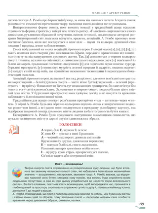 179
франція • артюр рембо
дитячі спогади А. Рембо про барвистий буквар, за яким він навчався читати. Існують також
різноманітні символічні прочитання твору, таємниця якого до кінця ще не розгадана.
Використовуючи форму сонета, поет вносить новації в традиційний жанр: відхиляє
стриманість форми, строгість у виборі тем, чіткість ритму. «Голосівки» вирізняються своєю
динамікою, рухливими образами й почуттями, зміною інтонації, що допомагає авторові роз-
крити багатогранний світ людських відчуттів, вражень, асоціацій. А. Рембо пропонує нове
поетичне бачення, коли все поєднується в одне ціле — звуки та кольори, душевний стан
людини й природа, земне та божественне.
Сонет побудований як низка асоціацій ліричного героя. Голосні звуки [а], [е], [і], [у], [о]
дають поштовх його творчій уяві, викликаючи образи, породжені враженнями від зовніш-
нього світу та від напруженого духовного життя. Так, [а] асоціюється з чорним кольором
смерті, тлінням, мухами на смітниках, є символом усього віджилого; звук [е] пов’язаний із
білим кольором, прадавньою чистотою льодовиків; [і] для ліричного героя означає пурпур,
бурхливі пристрасті; [у] символізує мудрість зеленої природи й мудрість людини; нарешті
[о] нагадує синій колір неба, що приваблює неземними таємницями й нерозгаданим боже-
ственним смислом.
Асоціації ліричного героя, на перший погляд, розрізнені, але вони пов’язані контрастом
кольорів: чорний — білий (духовна смерть — чисте вічне буття); червоний — зелений (при-
страсть — мудрість). Однак поет не бачить тут нездоланного протиріччя, бо одне не існує без
іншого, усе у світі взаємозв’язане. Зазирнувши в темряву смерті, людина більше цінує світ-
лий день життя. У бурхливих пристрастях вона здобуває досвід, а всі почуття та враження
наближають її до пізнання вищої таїни.
Традиційним для жанру сонета є розв’язання протиріччя «теза — антитеза» через «син-
тез». У вірші А. Рембо будь-яка образно-кольорово-звукова «теза» є запереченням і водно-
час розвитком іншої, а всі разом вони поєднуються в прекрасну різнобарвну картину, яка
відображає широкий спектр духовного життя людини та багатогранність буття взагалі.
Експерименти А. Рембо були продовжені наступними поколіннями символістів, які
шукали таємничого змісту в царині звуків і дивовижних образів.
				 Голосівки
А чорне, біле Е, червоне І, зелене
У, синє О — про вас я нині б розповів:
А — чорний мух корсет, довкола смітників
Кружляння їх прудке, дзижчання тороплене;
Е — шатра в білій млі, списи льодовиків,
Ранкових випарів тремтіння незбагненне;
І — пурпур, крові струм, прекрасних уст шалене,
Сп’яніле каяття або нестримний гнів;
Поет — ясновидець!
Творча енергія поета спрямована на розкріпачення духу людини, що було втіле-
но в так званому «вільному польоті слів», які набували в його віршах незвичайних
значень — асоціативних, настроєвих, звукових тощо. А. Рембо вважав, що відкри-
ває таємний сенс буття, створює нову поезію, яка колись буде сприйнята всіма
людськими почуттями, а сам він при цьому уподібниться до «золотої іскри вселенського
світла». За його словами, поет має стати ясновидцем, щоб випереджати час, проникати в
глибину речей та простору, охоплювати справжню сутність духу й, пізнавши найвищу істину,
доносити її до людей у віршах.
А. Рембо стверджував, що поет є посередником між землею та небом, між буденним світом
і світом вічних ідей та образів, тому завдання поезії — передати читачам своє особисте
враження через дивовижні образи, символи, натяки.
Право для безоплатного розміщення підручника в мережі Інтернет має
Міністерство освіти і науки України http://mon.gov.ua/ та Інститут модернізації змісту освіти https://imzo.gov.ua
 