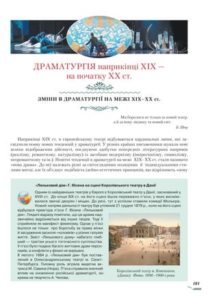 181
ДРАМАТУРГІЯ наприкінці XIX —
на початку XX ст.
Зміни в драматургії на межі XIX–XX ст.
Ми боролися не тільки за новий театр,
а й за нову людину та новий світ.
Б. Шоу
Наприкінці XIX ст. в європейському театрі відбуваються кардинальні зміни, які за-
свідчили появу нових тенденцій у драматургії. У різних країнах письменники шукали нові
шляхи відображення дійсності, поєднуючи здобутки попередніх літературних напрямів
(реалізму, романтизму, натуралізму) із засобами модернізму (імпресіонізму, символізму,
неоромантизму та ін.). Новітні тенденції в драматургії на межі XIX–XX ст. стали називати
«нова драма». До неї належать різні за світоглядними позиціями й індивідуальними сти-
лями митці, але їх об’єднує подібність ідейно-естетичних принципів, що відрізняють «нову
«Ляльковий дім» Г. Ібсена на сцені Королівського театру в Данії
Одним із найдавніших театрів у Європі є Королівський театр у Данії, заснований у
XVIII ст. До кінця XIX ст. на його сцені йшли переважно п’єси, у яких висмію­
валися звичаї дворян і міщан. До речі, тут з успіхом ставили комедії Мольєра.
Новий напрям діяльності театру був утілений 21 грудня 1879 р., коли на його сцені
відбулася прем’єра п’єси Г. Ібсена «Ляльковий
дім». Глядачі відразу помітили, що ця драма над­
звичайно відрізняється від інших творів. Тоді її
сприйняли як маніфест фемінізму. Однак у п’єсі
йшлося не тільки про боротьбу за права жінки
й засудження засилля «чоловіків» у різних галузях
життя. Зміст «Лялькового дому» набагато глиб­
ший — трагізм усього тогочасного суспільства.
У п’єсі було подано багато життєвих драм персо­
нажів, а конфлікти у фіналі не вирішені.
8 лютого 1884 р. «Ляльковий дім» був постав­
лений в Олександринському театрі м. Санкт-
Петербурга. Головну роль зіграла видатна ак­
триса М. Савина (Нора). П’єса справила значний
вплив на оновлення російської драматургії, зо­
крема на творчість А. Чехова.
Королівський театр м. Копенгаген.
(Данія). Фото. 1890–1900-і роки
Право для безоплатного розміщення підручника в мережі Інтернет має
Міністерство освіти і науки України http://mon.gov.ua/ та Інститут модернізації змісту освіти https://imzo.gov.ua
 