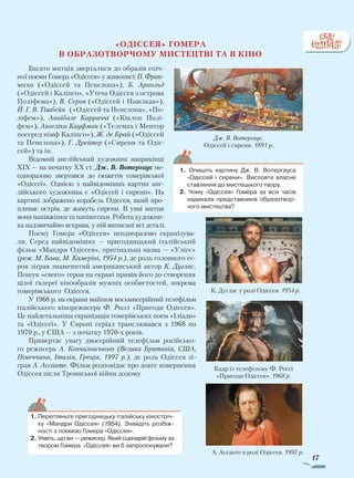 17
«Одіссея» Гомера
в образотворчому мистецтві та в кіно
Багато митців зверталися до образів епіч­
ної поеми Гомера «Одіссея» у живописі: П. Фран­
ческо («Одіссей та Пенелопа»), Б. Арнольд
(«Одіссей і Каліпсо», «Утеча Одіссея з острова
Поліфема»), В. Сєров («Одіссей і Навсікая»),
Й. Г. В. Тішбейн («Одіссей та Пенелопа», «По­
ліфем»), Аннібале Карраччі («Кіклоп Полі­
фем»), Ангеліка Кауфман («Телемах і Ментор
посеред німф Каліпсо»), Ж. де Брай («Одіссей
та Пенелопа»), Г. Дрейпер («Сирени та Одіс­
сей») та ін.
Відомий англійський художник наприкінці
ХIХ — на початку ХХ ст. Дж. В. Вотергаус не­
одноразово звертався до сюжетів гомерівської
«Одіссеї». Однією з найвідоміших картин анг­
лійського художника є «Одіссей і сирени». На
картині зображено корабель Одіссея, який про­
пливає острів, де живуть сирени. В уяві митця
вони напівжінки та напівптахи. Робота художни­
ка надзвичайно яскрава, у ній виписані всі деталі.
Поему Гомера «Одіссея» неодноразово екранізува­
ли. Серед найвідоміших — пригодницький італійський
фільм «Мандри Одіссея», оригінальна назва — «Улісс»
(реж. М. Бава, М. Камеріні, 1954 р.), де роль головного ге­
роя зіграв знаменитий американський актор К. Дуг­лас.
Пошук «свого» героя на екрані привів його до створення
цілої галереї кінообразів мужніх особистостей, зокрема
гомерівського Одіссея.
У 1968 р. на екрани вийшов восьмисерійний телефільм
італійського кінорежисера Ф. Россі «Пригоди Одіссея».
Це найдетальніша екранізація гомерівських поем «Іліади»
та «Одіссеї». У Європі серіал транслювався з 1968 по
1970 р., у США — з початку 1970-х років.
Привертає увагу двосерійний телефільм російсько­
го режисера А. Кончаловського (Велика Британія, США,
Німеччина, Італія, Греція, 1997 р.), де роль Одіссея зі­
грав А. Ассанте. Фільм розповідає про довге повернення
Одіссея після Троянської війни додому.
Дж. В. Вотергаус.
Одіссей і сирени. 1891 р.
1.	Перегляньте пригодницьку італійську кіностріч-
ку «Мандри Одіс­сея» (1954). Знайдіть розбіж-
ності з поемою Гомера «Одіссея».
2.	Уявіть, що ви — режисер. Який сценарій фільму за
твором Гомера «Одіссея» ви б запропонували?
К. Дуглас у ролі Одіссея. 1954 р.
Кадр із телефільму Ф. Россі
«Пригоди Одіссея». 1968 р.
А. Ассанте в ролі Одіссея. 1997 р.
1. Опишіть картину Дж. В. Вотергауса
«Одіссей і сирени». Висловте власне
ставлення до мистецького твору.
2. Чому «Одіссея» Гомера за всіх часів
надихала представників образотвор-
чого мистецтва?
Право для безоплатного розміщення підручника в мережі Інтернет має
Міністерство освіти і науки України http://mon.gov.ua/ та Інститут модернізації змісту освіти https://imzo.gov.ua
 