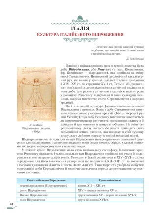 18
ІТАЛІЯ
Культура італійського Відродження
Ренесанс дав світові важливі духовні
надбання, що почали нове літочислення
європейської культури.
Д. Чижевський
Однією з найважливіших епох в історії людства була
до­ба Відродження, або Ренесанс (з італ. Rinascimento,
фр. Re­naissance — відродження), яка прийшла на зміну
епосі Середньовіччя. Це широкий ідеологічний та культур-
ний рух, що виник у країнах Західної Європи приблизно
з XIV–XV ст. до середини XVII ст. Термін «Відроджен-
ня» пов’язаний з ідеєю відновлення античної спадщини в
нову добу. Але разом з античною традицією велику роль
у розвитку Ренесансу відігравали й інші культурні чин-
ники, зокрема мистецтво епохи Середньовіччя й народні
традиції.
Як і в античній культурі, фундаментальною основою
Відродження є гуманізм. Якщо в добу Середньовіччя пану-
вало теоцентричне уявлення про світ (Бог — творець і ру-
шій Усесвіту), то в добу Ренесансу мистецтво повертається
до антропоцентризму античності, поставивши людину з її
думками й прагненнями в центр світобудови. На зміну се-
редньовічному ідеалу святого або аскета приходить ідеал
гармонійної земної людини, яка поєднує в собі духовну
красу, жагу ідейного пошуку та високі моральні якості.
Шедеври античності стали для митців Відродження неперевершеними зразками й дже-
релом для наслідування. З античної спадщини вони брали сюжети, образи, художні прийо-
ми, які творчо використовували у власних творах.
У кожній країні Відродження мало свою національну специфіку. Класичною краї-
ною Ренесансу вважають Італію, оскільки там Відродження пройшло всі етапи й пода-
рувало світові яскраве сузір’я геніїв. Ренесанс в Італії розвинувся в XIV–XVI ст., хоча
передумови для його виникнення утворилися ще наприкінці XII–XIII ст. та пов’язані
з іменами художника Джотто й поета Данте Аліґ’єрі. Їхня творчість увібрала здобутки
попередньої доби Середньовіччя й водночас засвідчила перехід до ренесансного худож-
нього мислення.
Етап італійського Відродження Хронологічні межі
передвідродження (Проторенесанс) кінець XII — XIII ст.
раннє Відродження XIV — перша половина XV ст.
Високе Відродження друга половина XV — перша половина XVI ст.
пізнє Відродження друга половина XVI ст.
Л. да Вінчі.
Вітрувіанська людина.
1490 р.
Право для безоплатного розміщення підручника в мережі Інтернет має
Міністерство освіти і науки України http://mon.gov.ua/ та Інститут модернізації змісту освіти https://imzo.gov.ua
 