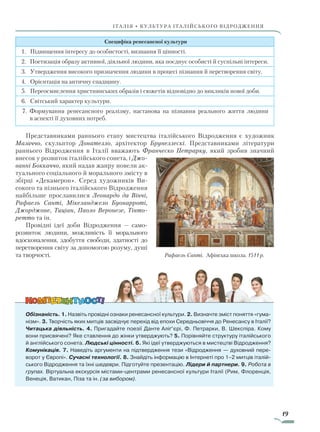 19
ІТАЛІЯ • КУЛЬТУРА ІТАЛІЙСЬКОГО ВІДРОДЖЕННЯ
Специфіка ренесансної культури
1. Підвищення інтересу до особистості, визнання її цінності.
2. Поетизація образу активної, діяльної людини, яка поєднує особисті й суспільні інтереси.
3. Утвердження високого призначення людини в процесі пізнання й перетворення світу.
4. Орієнтація на античну спадщину.
5. Переосмислення християнських образів і сюжетів відповідно до викликів нової доби.
6. Світський характер культури.
7. Формування ренесансного реалізму, настанова на пізнання реального життя людини
в аспекті її духовних потреб.
Представниками раннього етапу мистецтва італійського Відродження є художник
Мазаччо, скульптор Донателло, архітектор Брунеллескі. Представниками літератури
раннього Відродження в Італії вважають Франческо Петрарку, який зробив значний
внесок у розвиток італійського сонета, і Джо­
ванні Боккаччо, який надав жанру новели ак-
туального соціа­льного й морального змісту в
збірці «Декамерон». Серед художників Ви-
сокого та пізнього італійського Відродження
найбільше прославилися Леонардо да Вінчі,
Рафаель Санті, Мікеланджело Буонарроті,
Джорджоне, Тиціан, Паоло Веронезе, Тінто­
ретто та ін.
Провідні ідеї доби Відродження — само-
розвиток людини, можливість її морального
вдосконалення, здобуття свободи, здатності до
перетворення світу за допомогою розуму, душі
та творчості.
Обізнаність. 1. Назвіть провідні ознаки ренесансної культури. 2. Визначте зміст поняття «гума-
нізм». 3. Творчість яких митців засвідчує перехід від епохи Середньовіччя до Ренесансу в Італії?
Читацька діяльність. 4. Пригадайте поезії Данте Аліґ’єрі, Ф. Петрарки, В. Шекспіра. Кому
вони присвячені? Яке ставлення до жінки утверджують? 5. Порівняйте структуру італійського
й анг­лійського сонета. Людські цінності. 6. Які ідеї утверджуються в мистецтві Відродження?
Комунікація. 7. Наведіть аргументи на підтвердження тези «Відродження — духовний пере-
ворот у Європі». Сучасні технології. 8. Знайдіть інформацію в Інтернеті про 1–2 митців італій-
ського Відродження та їхні шедеври. Підготуйте презентацію. Лідери й партнери. 9. Робота в
групах. Віртуальна екскурсія містами-центрами ренесансної культури Італії (Рим, Флоренція,
Венеція, Ватикан, Піза та ін. (за вибором).
Рафаель Санті. Афінська школа. 1511 р.
Право для безоплатного розміщення підручника в мережі Інтернет має
Міністерство освіти і науки України http://mon.gov.ua/ та Інститут модернізації змісту освіти https://imzo.gov.ua
 