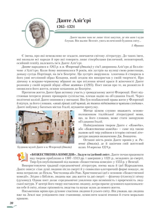 20
Данте Аліґ’єрі
1265–1321
Данте малює нам не лише тісні закутки, де він жив і куди
блукав. Він малює Всесвіт, увесь величезний будинок світу…
І. Франко
Є імена, про які неможливо не згадати, вивчаючи світову літературу. До таких імен,
які визнали всі народи й про які говорять лише гіперболами (величний, неповторний,
осяйний геній), належить ім’я Данте Аліґ’єрі.
Данте народився в 1265 р. в м. Флоренції (Італія) у сім’ї дворянина Аліґ’єро ді Беллін-
чоне л’Аліґ’єро. Коли йому виповнилося 9 років, він зустрів на вулиці свою ровесницю,
доньку сусіда Портінарі, на ім’я Беатріче. Ця зустріч зворушила хлопчика й створила в
його уяві нетлінний образ Кохання, який згодом він використав у своїй творчості. Про
дівчину в яскраво-червоному вбранні як про втілення вічної краси й жіночності Данте
розповів у своїй першій збірці «Нове життя» (1295). Поет писав про те, як розквітло й
оновилося його життя, осяяне коханням до Беатріче.
Протягом життя Данте брав активну участь у громадському житті Флоренції. Поет від-
стоював інтереси різних прошарків суспільства, плекав надію на об’єднання Італії. Через
політичні колізії Данте опинився у вигнанні. Він був позбавлений права жити у Флоренції
й відчув, за його словами, «який гіркий хліб чужий, як тяжко підніматися чужими сходами».
Данте побував у багатьох містах Італії, шукаючи притулку.
Митця цілком слушно вважають осново-
положником італійської літературної мови,
що, за його словами, може стати запорукою
об’єднання Італії.
Найвідомішим твором Данте є «Комедія»,
або «Божественна комедія» — саме під такою
назвою цей твір увійшов в історію світової літе-
ратури завдяки визначенню Дж. Боккаччо.
Останні шість років Данте провів у м. Ра-
венні (Італія), де й закінчив свій життєвий
шлях 14 вересня 1321 р.
«Божественна комедія». Задум та ідейний зміст. Данте почав працювати
над твором приблизно в 1307–1313 рр. і завершив у 1321 р., незадовго до смерті.
Твір був опублікований під назвою «Божественна комедія» у 1555 р. у Венеції.
Використовуючи традиції середньовічної літератури, поема мала й ідеї Відродження.
Данте описує стан душі людини після смерті й у символіко-алегоричній формі показує, як
вона потрапляє до Пекла, Чистилища або Раю. Християнські ідеї є основою «Божественної
комедії». Згідно з Біблією, людина має два життя та дві смерті — фізичну (тілесну) і вічну
(духовну). Однак поет долає середньовічні уявлення про незмінність і приреченість люд-
ської натури. У центрі його твору поставлено людину, котра прагне духовного вдосконален-
ня себе й світу, пізнає гріховність людства та шукає шлях до нового життя.
Письменник мріяв про духовне спасіння людини й усього світу. Він уважав, що людина
вже на Землі має усвідомити своє становище, осмислити власні вчинки й стати морально
кращою.
Будинок-музей Данте в м. Флоренції (Італія)
Право для безоплатного розміщення підручника в мережі Інтернет має
Міністерство освіти і науки України http://mon.gov.ua/ та Інститут модернізації змісту освіти https://imzo.gov.ua
 