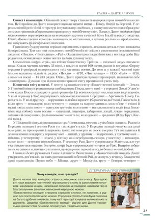 21
ІТАЛІЯ • ДАНТЕ АЛІҐ’ЄРІ
Сюжет і композиція. Основний сюжет твору становить подорож героя потойбічним сві-
том. Цей прийом до Данте використовували видатні митці — Гомер, Овідій та Вергілій. У се-
редньовічній релігійній літературі існував жанр «видіння», у якому письменники зображува-
ли муки грішників або раювання праведних у потойбічному світі. Однак у Данте «подорож душі
після життя» перетворюється на всеосяжну картину сучасної йому Італії та всього людства.
Отже, «Божественна комедія» наповнена не містичними, а цілком реальними проблемами,
що набувають філософського значення.
Грандіозну будову поеми нерідко порівнюють з храмом, де кожна деталь точно виважена
й розрахована. Три частини охоплюють потойбічний світ згідно з уявленнями середньовічної
людини: «Пекло», «Чистилище», «Рай». Однак поет розглядає його вже з погляду доби Від-
родження, осмислюючи земне життя та його духовну мету.
Символічна цифра «три», що втілює божественну Трійцю, — свідомий задум письмен-
ника. Кожна частина містить 33 пісні, а всього в поемі 100 пісень разом із вступом. Форму
терцини (тривірша) використано в усіх частинах поеми. До того ж у кожній частині при-
близно однакова кількість рядків: «Пекло» — 4720, «Чистилище» — 4755, «Рай» — 4758,
а всього в поемі — 14 233 рядки. Отже, Данте прагнув гармонії пропорцій, називаючи себе
«геометром». Думкою про відновлення гармонії світу пронизаний увесь твір.
Концепція світу в поемі. У центрі художнього світу «Божественної комедії» — Земля.
У Північній півкулі розташована глибока вирва Пекла, центр якої — у середині Землі. У де­в’я­
тьох колах Пекла страждають душі грішників. Це всеосяжна картина людських вад і пороків.
У колі першому (Лімб) перебувають доброчесні язичники. Серед них — Арістотель, Гомер, Ев-
ріпід та ін. У колі другому — порушники шлюбної вірності (Франческа да Ріміні, Паоло та ін.);
коло третє — ненажери; коло четверте — скнари та марнотратники; коло п’яте — гнівні й
нудні люди; коло шосте — притулок єретиків; коло сьоме — насильники всіх видів (над ближ-
німи, над собою); коло восьме — ошуканці, лицеміри, хабарники, злодії, лукаві порадники,
звідники й спокусники, фальшивомонетники та ін.; коло дев’яте — зрадники (Юда, Брут, Кас-
сій та ін.).
У Південній півкулі розташована гора Чистилища, оточена з усіх боків океаном. Разом із
Передчистилищем і земним Раєм тут також дев’ять кіл. У Передчистилищі очищуються душі
померлих, не при­мирених із церквою, таких, які померли не своєю смертю. Тут знаходиться й
долина земних владарів: у першому колі — пихаті, у другому — заздрісники, у третьому колі —
гнівливі, у четвертому — ледачі, у п’ятому колі перебувають скнари, у шостому — ненажери,
сьоме коло — осередок перелюбників. У земному Раю Данте супроводжує Мательда, але тут
уже з’являється видіння Беатріче, котра буде супроводжувати героя до Раю. Беатріче зобра-
жена як символ шляхетного кохання, що відкриває героєві шлях до божественної любові.
Навколо Землі рухаються Сонце й планети. Вони також у «Божественній комедії» Данте
утворюють дев’ять кіл, на яких розташований небесний Рай, де живуть у вічному блаженстві
душі праведників. Перше небо — Місяця, друге — Меркурія, третє — Венери, четверте —
Чому комедія, а не трагедія?
Данте назвав твір комедією згідно з риторикою свого часу. Трагедією
в ті часи вважали поетичний твір високого стилю із захопливим почат-
ком і жахливим кінцем, написаний латиною. А комедією називали твір із
благополучним фіналом, написаний народною мовою.
«Божественна комедія» створена середнім стилем, не латиною, а рід-
ною для поета італійською мовою. Упродовж століть Італія була поділена
на багато дрібних князівств, тому на її території існувала велика кількість
діалектів. Завдяки «Божественній комедії» рідний для Данте тоскан-
ський діалект став основою літературної італійської мови.
ЛІТЕРАТУРНА ПРОГУЛЯНКА
Право для безоплатного розміщення підручника в мережі Інтернет має
Міністерство освіти і науки України http://mon.gov.ua/ та Інститут модернізації змісту освіти https://imzo.gov.ua
 