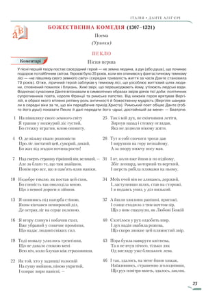 23
ІТАЛІЯ • ДАНТЕ АЛІҐ’ЄРІ
БОЖЕСТВЕННА КОМЕДІЯ (1307–1321)
Поема
(Уривки)
Пекло
Пісня перша
У пісні першій твору постає своєрідний герой — не земна людина, а дух (або душа), що починає
подорож потойбічним світом. Героєві було 35 років, коли він опинився у фантастичному темному
лісі — «на півшляху свого земного світу» (середня тривалість життя за часів Данте становила
70 років). Отже, ліричний герой заблукав у темному лісі, що уособлює життєвий шлях люди-
ни, сповнений помилок і блукань. Хижі звірі, що перешкоджають йому, утілюють людські вади.
Водночас сучасники Данте впізнавали в символічних образах звірів діячів тієї доби: політичних
супротивників поета, короля Франції та римське папство. Від хижаків героя врятував Вергі-
лій, в образі якого втілено рятівну роль античності й божественну мудрість (Вергілія шанува-
ли в середні віки за те, що він передбачив прихід Христа). Римський поет обіцяє Данте (тоб-
то його душі) показати Пекло й далі передати його «душі, достойнішій за мене» — Беатріче.
1 На півшляху свого земного світу
Я трапив у похмурий ліс густий,
Бо стежку втратив, млою оповиту.
4	О, де візьму снаги розповісти
		Про ліс листатий цей, суворий, дикий,
		Бо жах від згадки почина рости!
7		Над смерть страшну гіркіший він, великий, —
	 Але за благо те, що там знайшов,
	 Повім про все, що в пам’ять взяв навіки.
10 Недобре тямлю, як постав цей схов,
	 Бо сонність так оволоділа мною,
	 Що з певної дороги я зійшов.
13	 Я опинивсь під пагорба стіною,
	 Яким кінчався неширокий діл,
	 Де острах ліг на серце пеленою.
16	 Я вгору глянув і побачив схил,
	 Вже убраний у сонячне проміння,
	 Що надає людині свіжих сил.
19 Тоді помалу уляглось тремтіння,
	 Що не давало спокою мені
	 Всю ніч, коли блукав між страховиння.
22 Як той, хто у задишці голосній
	 На сушу вийшов, піною укритий,
	 І озирає вири навісні, —
25 Так і мій дух, не скінчивши летіти,
	 Зирнув назад і стежку оглядав,
	 Яка не дозволя нікому жити.
28 Тут я собі спочити трохи дав
	 І вирушив на гору незнайому,
	 А за опору нижчу ногу мав.
31 І от, коли вже йшов я по підйому,
	 Збіг леопард, моторний та верткий,
	 І шерсть рябіла плямами на ньому.
34 Моїх очей він не злякавсь, дерзкий,
	 І, заступивши шлях, став на сторожі,
	 І я подавсь униз, у діл низький.
37 А йшли хвилини ранішні, пригожі,
	 І сонце сходило з тим почтом зір,
	 Що з ним спахнули, як Любові Божій
40 Схотілося у рух оздобить шир.
	 І дух надія звабила рожева,
	 Що скоро зникне цей плямистий звір.
43 Пора буяла навкруги квітнева,
	 Та я не вчув нічого, тільки ляк
	Од вигляду уже близького лева.
46 І так, здалось, на мене йшов хижак,
	 Наїжившись, страшенно зголоднівши,
	 Що рух повітря вмить, здалось, закляк.
Коментарі
Право для безоплатного розміщення підручника в мережі Інтернет має
Міністерство освіти і науки України http://mon.gov.ua/ та Інститут модернізації змісту освіти https://imzo.gov.ua
 