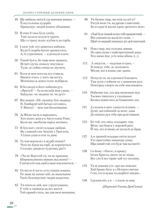 24
49 Ще вийшла люта й зла вовчиця вивши, —
	 Її неутоленна худорба
	 Примушує людей конать збіднівши.
52 В очах її така була злоба,
	 Таке палало полум’я гаряче,
	 Що з страху шлях згубив я до горба.
55 І наче той, хто дивиться найпаче,
	 Куди б скарби багаті примостить,
	 А, їх утративши, — в розпуці плаче,
58 Такий був я, бо твар мене щомить,
	 Встріч ідучи, помалу відсувала
	 Туди, де сяйво сонця не звучить.
61 Коли ж моя нога на діл ставала,
	 Явився хтось, у кого зір потух,
	 Мовчанка ж довга голос відібрала.
64 В безлюдді я його побачив рух.
	 «Врятуй! — була мольба моя єдина, —
	 Байдуже, чи людина ти, чи дух!»
67 Він мовив: «Не людина; був людина;
	 В Ломбардії мій батько оселивсь,
	 У Мантуї — моя там батьківщина.
70 За Юлія часів я народивсь,
	 Хоч пізно; жив я в Августовім Римі,
	 Коли ще лжебогам народ моливсь.
73 Я був поет, пісні складав любимі,
	 Як славний син Анхізів з Трої втік,
	 А Іліон упав в огні та димі.
76 Та чом вертаєш і в журбі поник?
	 Чого не йдеш на горб, де корениться
	 Солодке джерело чудесних рік?»
79 «Чи не Вергілій ти, чи не криниця
	Широкоплинних мовних вод ясних? —
Спитав я й став, щоб в шані поклониться, —
82 О світло й честь усіх співців земних,
Ти зваж на захват мій, на шанування
Твоїх безсмертних творів видатних.
85 Ти вчитель мій, моє уґрунтування,
	У тебе я знайшов на все життя
Той гарний стиль, що дав мені визнання.
88		Ти бачиш твар, що втік од неї я?
		Рятуй мене ти, мудрецю славетний,
		Бо в серці й жилах кров тремтить моя».
91		«Хай буде інший шлях тобі прикметний, —
		Він одповів на жалісні слова, —
		Щоб ти мерщій покинув діл цей шпетний.
94		Повз твар, яка голодна завива,
		Не прослизне і найспритніший дока:
		Хто мимо йде, усіх вона вбива. (…)
112		 А звідсіля, — надумав я одно, —
		Я поведу тебе, де залягають
		Місця, які я взнав уже давно.
115		Почуєш ти, як в розпачі благають
		Там духи з зойком та з ламанням рук,
		Повторну смерть на себе накликають.
118			Побачиш тих, хто між вогненних мук
			Таємно тішиться у сподіванні
			Колись піднестись до блаженних лук.
121 		А схочеш в висі злинути останні, —
			Душі, достойнішій за мене, здам
			До ніжних рук тебе при розставанні.
124 		Бо той, хто звіку владарює там,
			Мене, що бився у ворожій раті,
			Й тих, хто зі мною, не пуска й до брам.
127 		А в тронній владаря світів палаті
			Усе пристойне пишному кошу.
			Щасливий той, хто буде там на святі!»
130 		І я йому: «Поете, я прошу,
			Ім’ям Христа, якого ти не відав,
			Все зло й все гірше хай тут полишу,
133			Ти ж покажи усе, про що повідав:
			Хай браму бачу я з Петром святим
			І тих, хто в муках та скорботі знидів».
136			І рушив він, а я — слідом за ним.
(Переклад Євгена Дроб’язка)
ЗОЛОТІ СТОРІНКИ ДАЛЕКИХ ЕПОХ
Право для безоплатного розміщення підручника в мережі Інтернет має
Міністерство освіти і науки України http://mon.gov.ua/ та Інститут модернізації змісту освіти https://imzo.gov.ua
 