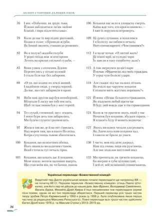 26
ЗОЛОТІ СТОРІНКИ ДАЛЕКИХ ЕПОХ
106		Кохання нас вело в злощасну смерть.
				Каїна жде того, хто кров’ю вмився», —
				І вже їх ворушила вітроверть.
109		Ці душі слухавши, я похилився
				І в болісну заглибився печаль;
				Поет спитав нарешті: «Чом спинився?»
112		І я на це почав: «О лютий жаль!
				Ці ніжні мрії, ці солодкі чари
				Їх завели в таку скорботну даль!»
115		А там звернувся до цієї пари
				Й почав: «Франческо, від твоїх страждань
				У серці чую болісні удари.
118 Але скажи: під час палких зітхань
				Як вчило вас чаруюче кохання
				Спізнати мить жагучих поривань?»
121		Й вона: «Немає більшого страждання,
				Як згадувати любий щастя час
				В біду; твій вождь здає в тім справоздання.
124 		Коли ж ти прагнеш знать, який у нас
				Початок був коханню, збудься спраги, —
				Я плакать буду й мовить водночас.
127 	Якось ми вдвох читали для розваги,
				Як Ланчелота взяв кохання пал,
				І самоти не брали до уваги.
130		І часто, мов під дією дзеркал,
				Нам під очима лиця пік рум’янець.
				Але нас подолав миттєвий шал:
133		Ми прочитали, як тремтів коханець,
				Бо вперше в губи цілував самі, —
				І цей от, мій незмінний співвигнанець,
Українські переклади «Божественної комедії»
Видатний твір Данте українською мовою почали перекладати ще наприкінці XIX —
на початку XX ст. Першим переклав «Божественну комедію» отець Павло Што-
калко, але його твір не дійшов до наших днів. Іван Франко, Володимир Самійленко,
Василь Барка, Михайло Драй-Хмара й інші письменники теж перекладали окремі
пісні поеми, однак не всі їхні переклади збереглися. Перший переклад усіх трьох частин
твору зробив Петро Карманський у 1950-х роках (у 1956 р. була опублікована лише перша
частина за редакцією Максима Рильського). Повні переклади всіх трьох частин здійснили
Євген Дроб’язко 1976 р. та Максим Стріха у 2013–2015 рр.
76			І він: «Побачиш, як зрідіє тьма,
			Й вони наблизяться: ім’ям любові
			Благай, і пара підлетить сама».
79			Коли до нас їх вир підніс раптовий,
			Подав я голос: «Привиди журби,
			Як Інший зволить, станьмо до розмови».
82			Як в полум’ї жадоби голуби
			У рідні гнізда між зелені крони
			Летять на крилах спільної судьби, —
85			Вони удвох з оточення Дідони
			Перенеслись у пітьмі коловій
			І стали біля нас без заборони.
88			«О ти, що ходиш по землі живий,
			І надійшов сюди, у сморід чорний,
			До нас, що світ забарвили в крові.
91			Якби нам другом цар був непоборний,
			Вблагали б ласку ми тобі послать,
			Щоб ти щасливим був у висі горній.
94			То слухай, споминай, що є згадать,
			І поки буря десь там забарилась,
			Ми будем слухати і розмовлять.
97			Жила я там же, де й на світ з’явилась,
			Над морем тим, що в нього По втіка,
			Котра супутниць тьмою збагатилась.
100			Кохання, що шляхетних обпіка,
			Його зманило молодичим станом,
			Який сточила тут печаль гірка.
103			Кохання, що кохать дає й коханим,
			Мене взяло, вогнем наливши вщерть,
			Що став моїм він, як ти бачиш, паном.
Право для безоплатного розміщення підручника в мережі Інтернет має
Міністерство освіти і науки України http://mon.gov.ua/ та Інститут модернізації змісту освіти https://imzo.gov.ua
 