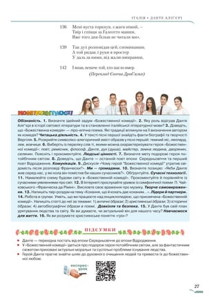 27
ІТАЛІЯ • ДАНТЕ АЛІҐ’ЄРІ
136 			Мені вуста торкнув, з жаги німий, —
					Твір і співця за Галеотто мавши,
					Вже того дня більш не читали ми».
139			Так дух розповідав цей, споминавши,
					А той ридав; і руки я простер
	 				У даль за ними, від жалю вмиравши,
142			І впав, неначе той, хто нагло вмер.
(Переклад Євгена Дроб’язка)
Обізнаність. 1. Визначте ідейний задум «Божественної комедії». 2. Яку роль відіграв Данте
Аліґ’єрі в історії світової літератури та в становленні італійської літературної мови? 3. Доведіть,
що «Божественна комедія» — ліро-епічна поема. Які традиції вплинули на її визначення автором
як комедія? Читацька діяльність. 4. У тексті пісні першої знайдіть факти біографії та творчості
Вергілія. 5. Розкрийте символіко-алегоричний зміст образів у пісні першій: темний ліс, леопард,
лев, вовчиця. 6. Виберіть із переліку слів ті, якими можна охарактеризувати героя «Божествен-
ної комедії»: поет, ремісник, філософ, Данте, дух (душа), майстер, земна людина, дворянин,
селянин. Поясніть і прокоментуйте. Людські цінності. 7. Визначте мету подорожі героя по-
тойбічним світом. 8. Доведіть, що Данте — останній поет епохи Середньовіччя та перший
поет Відродження. Комунікація. 9. Дискусія «Чому герой ”Божественної комедії” утратив сві-
домість після розповіді Франчески?». Ми — громадяни. 10. Визначте позицію: «Якби Данте
жив серед нас, у які кола він помістив би наших сучасників?». Обґрунтуйте. Сучасні технології.
11. Намалюйте схему будови світу в «Божественній комедії». Прокоментуйте й порів­няйте із
сучасними уявленнями про світ. 12. В Інтернеті прослухайте уривок із симфонічної поеми П. Чай-
ковського «Франческа да Ріміні». Висловте своє враження про музику. Творче самовиражен-
ня. 13. Напишіть твір-роздум на тему «Кохання, що й кохать дає коханим…». Лідери й партнери.
14. Робота в групах. Уявіть, що ви працюєте над енциклопедією, що присвячена «Божественній
комедії». Напишіть статті до неї за темами: 1) античні образи; 2) християнські образи; 3) історичні
образи; 4) автобіографічні образи в поемі. Довкілля та безпека. 15. У Данте був свій план
урятування людства та світу. Як ви думаєте, чи актуальний він для нашого часу? Навчаємося
для життя. 16. Як ви розумієте християнське поняття «гріх»?
П ідсумки
•	 Данте — перехідна постать від епохи Середньовіччя до епохи Відродження.
•	 У «Божественній комедії» ідеться про подорож героя потойбічним світом, але за фантастичним
сюжетом приховані актуальні моральні та суспільні проблеми існування людства.
•	 Герой Данте прагне знайти шлях до духовного очищення людей та привести їх до божествен-
ної любові.
експрес-
урок
Право для безоплатного розміщення підручника в мережі Інтернет має
Міністерство освіти і науки України http://mon.gov.ua/ та Інститут модернізації змісту освіти https://imzo.gov.ua
 