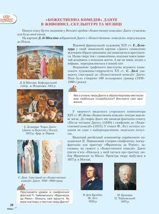 28
	 Яке з утілень твору Данте в образотворчому мистецтві
вам най­більше сподобалося? Висловте свої вра-
ження.
«Божественна комедія» Данте
В живописі, скульптурі та музиці
Пошук сенсу буття людиною у Всесвіті зробив «Божественну комедію» Данте сучасною
для будь-якої епохи.
На картині Д. ді Мікеліно зображений Данте з «Божественною комедією» перед входом
до Пекла.
Відомий французький художник ХIХ ст. Е. Дела­
круа у своїй знаменитій картині «Данте» символічно
відтворив образи грішників, які намагаються врятувати-
ся. Назва твору теж є символічною, оскільки човен зазви-
чай асоціюють з початком життя. А ще на човні, згідно з
міфами, переправляються в інший світ.
Вершиною графічного мистецтва відомого іспан-
ського художника-сюрреаліста ХХ ст. С. Далі ува-
жають ілюстрації до «Божественної комедії» Данте.
Ним було створено 100 кольорових гравюр (1950–
1960-і роки).
У творчості видатного угорського композитора
ХІХ ст. Ф. Ліста «Божественна комедія» посідає важли-
ве місце. До творів Данте він написав фантазію-сонату
«Після читання Данте» (1849) і симфонію до «Боже-
ственної комедії» (1857). У сонаті Ф. Ліст оспівує ко-
хання як одне з найпрекрасніших людських почут-
тів.
Видатний російський композитор українського по­
хо­д­­ження П. Чайковський створив симфонічну поему-
фан­тазію для оркестру «Франческа да Рі­міні», за-
сновану на сюжеті з «Божественної комедії» Данте
(пісня п’ята «Пекла»), у якій ідеться про трагічну лю-
бов Франчески та Паоло. Прем’єра твору відбулася в
1877 р. в Москві.
Прослухайте уривок із симфонічної
фантазії П. Чайковського «Франческа
да Ріміні». Опишіть свої відчуття. Як
вони пов’язані з текстом твору Данте?
В. фон Кульбах.
Ф. Ліст.
1856 р.
М. Кузнецов.
П. Чайковський.
1893 р.
Д. ді Мікеліно. Кафедральний
собор. м. Флоренція. 1465 р.
С. Далі. Ілюстрації до «Божественної
комедії» Данте. 1950–1960-і роки
Е. Делакруа. Човен Данте
(Данте та Вергілій у Пеклі).
1822 р. Лувр. м. Париж
Право для безоплатного розміщення підручника в мережі Інтернет має
Міністерство освіти і науки України http://mon.gov.ua/ та Інститут модернізації змісту освіти https://imzo.gov.ua
 