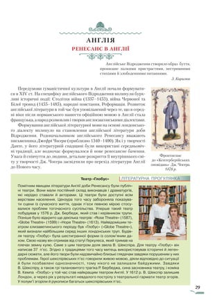 29
АНГЛІЯ
Ренесанс в Англії
Англійське Відродження створило образ буття,
пронизане палкими пристрастями, нестримними
стихіями й злободенними питаннями.
З. Кирилюк
Передумови гуманістичної культури в Англії почали формувати-
ся в XIV ст. На специфіку англійського Відродження вплинули бурх-
ливі історичні події: Столітня війна (1337–1453), війна Червоної та
Білої троянд (1455–1485), народні повстання, Реформація. Розвиток
анг­лійської літератури в той час був уповільнений через те, що в серед-
ні віки після норманського нашестя офіційною мовою в Англії стала
французька, а народ розмовляв і творив англосаксонськими діалектами.
Формування англійської літературної мови на основі лондонсько-
го діалекту вплинуло на становлення англійської літератури доби
Відродження. Родоначальником англійського Ренесансу вважають
письменника Джефрі Чосера (приблизно 1340–1400). Як і у творчості
Данте, у його літературній спадщині були використані середньовіч-
ні традиції, але водночас формувалося й нове ренесансне бачення.
Увага й співчуття до людини, детальне розкриття її внутрішнього сві-
ту у творчості Дж. Чосера засвідчили про перехід літератури Англії
до Нового часу.
Театр «Глобус»
Помітним явищем літератури Англії доби Ренесансу були публіч-
ні театри. Вони мали постійний склад виконавців і драматургів,
які нерідко ставали й акторами. Ці театри були доступні всім
верствам населення. Цензура того часу забороняла показува-
ти сцени із сучасного життя, однак п’єси певною мірою стосу-
валися проблем тогочасного суспільства. Уперше такий театр
побудував у 1576 р. Дж. Бербедж, який став і керівником трупи.
Пізніше було відкрито ще декілька театрів: «Rose Theatre» (1587),
«Globe Theatre» (1599) і «Hope Theatre» (1613). Найвідомішим те-
атром єлизаветинського періоду був «Глобус» («Globe Theatre»),
який визнали найбільшим серед інших лондонських труп. Будів-
ля театру «Глобус» була шестигранної форми із солом’яним да-
хом. Свою назву він отримав від статуї Геркулеса, який тримав на
плечах земну кулю. Саме з цим театром доля звела В. Шекспіра. Для театру «Глобус» він
написав 37 п’єс. Згідно з традиціями того часу митець використовував історичні й леген-
дарні сюжети, але його твори були надзвичайно близькі глядачам завдяки порушеним у них
проб­лемам. Герої шекспірівських п’єс говорили живою мовою, діяли відповідно до ситуації
й були позбавлені однозначності, тому нікого не залишали байдужими. Завдяки
В. Шекспіру, а також грі талановитого трагіка Р. Бербеджа, сина засновника театру, і коміка
В. Кемпа «Глобус» у той час став найкращим театром Англії. У 1612 р. В. Шекспір залишив
Лондон, а через рік у результаті невдалого пострілу з театральної гармати театр згорів.
У полум’ї згоріли й рукописи багатьох шекспірівських п’єс.
ЛІТЕРАТУРНА ПРОГУЛЯНКА
Фрон­тиспис
до «Кентерберійських
оповідань» Дж. Чосера.
1478 р.
Право для безоплатного розміщення підручника в мережі Інтернет має
Міністерство освіти і науки України http://mon.gov.ua/ та Інститут модернізації змісту освіти https://imzo.gov.ua
 