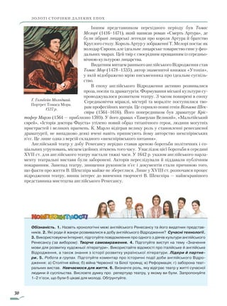 30
Іншим представником перехідного періоду був Томас
Мелорі (1416–1471), який написав роман «Смерть Артура», де
були зібрані лицарські легенди про короля Артура й братство
Круглого столу. Король Артур у зображенні Т. Мелорі постає як
володар Європи, але ідеальне лицарське товариство гине у фео-
дальних чварах. Цей твір є своєрідним прощанням із середньо-
вічною культурою лицарства.
Видатним митцем раннього англійського Відродження став
Томас Мор (1478–1535), автор знаменитої книжки «Утопія»,
у якій відображено мрію письменника про ідеальне суспіль-
ство.
В епоху англійського Відродження активно розвивалися
проза, поезія та драматургія. Формування міської культури су-
проводжувалося розвитком театру. З часом поширені в епоху
Середньовіччя міраклі, містерії та мораліте поступилися тво-
рам професійних митців. Це сприяло появі генія Вільяма Шек­
спіра (1564–1616). Його попередником був драматург Кріс­
тофер Марло (1564 — приблизно 1593). У його драмах «Тамерлан Великий», «Мальтійський
єврей», «Історія доктора Фауста» утілено новий образ титанічного героя, людини могутніх
пристрастей і великих прагнень. К. Марло відіграв велику роль у становленні ренесансної
драматургії, не випадково деякі вчені навіть приписують йому авторство шекспірівських
п’єс. Це лише одна з версій складного «шекспірівського питання».
Англійський театр у добу Ренесансу нерідко ставав ареною боротьби політичних і со-
ціальних угруповань, місцем ідейних зіткнень того часу. Унаслідок цієї боротьби в середині
XVII ст. для англійського театру настали тяжкі часи. У 1642 р. указом англійського парла-
менту театральні вистави були заборонені. Акторів переслідували й піддавали публічним
покаранням. Занепад театру, знищення рукописів п’єс і документів стали причиною того,
що факти про життя В. Шекспіра майже не збереглися. Лише у XVIII ст. розпочався процес
відродження театру, виник інтерес до вивчення творчості В. Шекспіра — найяскравішого
представника мистецтва англійського Ренесансу.
Обізнаність. 1. Назвіть хронологічні межі англійського Ренесансу та його видатних представ-
ників. 2. Які роди й жанри розвивалися в добу англійського Відродження? Сучасні технології.
3. Використовуючи Інтернет, підготуйте повідомлення про одного з діячів культури англійського
Ренесансу (за вибором). Творче самовираження. 4. Підготуйте виступ на тему «Значення
мови для розвитку художньої літератури». Використайте відомості про італійське й англійське
Відродження, а також знання з історії розвитку української літератури. Лідери й партне-
ри. 5. Робота в групах. Підготуйте коментар про історичні події доби англійського Відро-
дження: а) Столітня війна; б) війна Червоної та Білої троянд; в) Реформація; г) заборона теат­
ральних вистав. Навчаємося для життя. 6. Визначте роль, яку відіграє театр у житті сучасної
людини й суспільства. Висловте думку про репертуар театру, у якому ви були. Запропонуйте
1–2 п’єси, що були б цікаві для молоді. Обґрунтуйте.
Г. Гольбейн Молодший.
Портрет Томаса Мора.
1527 р.
ЗОЛОТІ СТОРІНКИ ДАЛЕКИХ ЕПОХ
Право для безоплатного розміщення підручника в мережі Інтернет має
Міністерство освіти і науки України http://mon.gov.ua/ та Інститут модернізації змісту освіти https://imzo.gov.ua
 