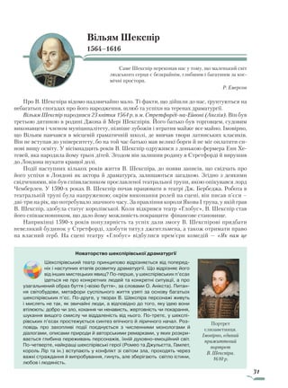 31
Вільям Шекспір
1564–1616
Саме Шекспір переконав нас у тому, що маленький світ
людського серця є безкрайнім, глибшим і багатшим за кос-
мічні простори.
Р. Емерсон
Про В. Шекспіра відомо надзвичайно мало. Ті факти, що дійшли до нас, ґрунтуються на
небагатьох спогадах про його народження, шлюб та успіхи на теренах драматургії.
Вільям Шекспір народився 23 квітня 1564 р. в м. Стретфорді-на-Ейвоні (Англія). Він був
третьою дитиною в родині Джона й Мері Шекспірів. Його батько був торговцем, судовим
виконавцем і членом муніципалітету, пізніше зубожів і втратив майже все майно. Імовірно,
що Вільям навчався в місцевій граматичній школі, де вивчав твори латинських класиків.
Він не вступав до університету, бо на той час батько мав великі борги й не міг оплатити си-
нові вищу освіту. У вісімнадцять років В. Шекспір одружився з донькою фермера Енн Хе-
тевей, яка народила йому трьох дітей. Згодом він залишив родину в Стретфорді й вирушив
до Лондона шукати кращої долі.
Події наступних кількох років життя В. Шекспіра, до появи записів, що свідчать про
його успіхи в Лондоні як актора й драматурга, залишаються загадкою. Згідно з деякими
свідченнями, він був співвласником прославленої театральної трупи, якою опікувався лорд
Чемберлен. У 1590-х роках В. Шекспір почав працювати в театрі Дж. Бербеджа. Робота в
театральній трупі була напруженою: окрім виконання ролей на сцені, він писав п’єси –
дві-три на рік, що потребувало значного часу. За правління короля Якова I трупа, у якій грав
В. Шекспір, здобула статус королівської. Коли відкрився театр «Глобус», В. Шекспір став
його співзасновником, що дало йому можливість покращити фінансове становище.
Наприкінці 1590-х років популярність та успіх дали змогу В. Шекспірові придбати
невеликий будинок у Стретфорді, здобути титул джентльмена, а також отримати право
на власний герб. На сцені театру «Глобус» відбулися прем’єри комедій — «Як вам це
Новаторство шекспірівської драматургії
Шекспірівський театр принципово відрізняється від поперед­
ніх і наступних етапів розвитку драматургії. Що відрізняє його
від інших мистецьких явищ? По-перше, у шекспірівських п’єсах
ідеться не про конкретних людей та конкретні ситуації, а про
узагальнений образ буття («візію буття», за словами О. Анікста). Питан-
ня світобудови, метафори суспільного життя узяті за основу багатьох
шекспірівських п’єс. По-друге, у творах В. Шекспіра персонажі живуть
і мислять не так, як звичайні люди, а відповідно до того, яку ідею вони
втілюють: добро чи зло, кохання чи ненависть, жертовність чи покарання,
шукання вищого смислу чи віддаленість від нього. По-третє, у шекспі-
рівських п’єсах простежується синтез епічного й ліричного начал. Роз-
повідь про захопливі події поєднується з численними монологами й
діалогами, описами природи й авторськими ремарками, у яких розкри-
вається глибина переживань персонажів, їхній духовно-емоційний світ.
По-четверте, найкращі шекспірівські герої (Ромео та Джульєтта, Гамлет,
король Лір та ін.) вступають у конфлікт зі світом зла, проходять через
важкі страждання й випробування, гинуть, але зберігають світло істини,
любов і людяність.
Портрет
єлизаветинця.
Імовірно, єдиний
прижиттєвий
портрет
В. Шекспіра.
1610 р.
Право для безоплатного розміщення підручника в мережі Інтернет має
Міністерство освіти і науки України http://mon.gov.ua/ та Інститут модернізації змісту освіти https://imzo.gov.ua
 