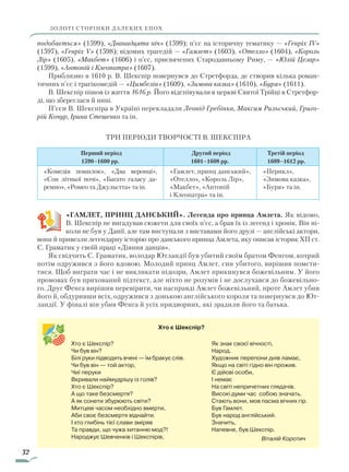 32
подобається» (1599), «Дванадцята ніч» (1599); п’єс на історичну тематику — «Генріх IV»
(1597), «Генріх V» (1598); відомих трагедій — «Гамлет» (1603), «Отелло» (1604), «Король
Лір» (1605), «Макбет» (1606) і п’єс, присвячених Стародавньому Риму, — «Юлій Цезар»
(1599), «Антоній і Клеопатра» (1607).
Приблизно в 1610 р. В. Шекспір повернувся до Стретфорда, де створив кілька роман-
тичних п’єс і трагікомедій — «Цимбелін» (1609), «Зимова казка» (1610), «Буря» (1611).
В. Шекспір пішов із життя 1616 р. Його відспівували в церкві Святої Трійці в Стретфор-
ді, що збереглася й нині.
П’єси В. Шекспіра в Україні перекладали Леонід Гребінка, Максим Рильський, Григо-
рій Кочур, Ірина Стешенко та ін.
Три періоди творчості В. Шекспіра
Перший період
1590–1600 рр.
Другий період
1601–1608 рр.
Третій період
1609–1612 рр.
«Комедія помилок», «Два веронці»,
«Сон літньої ночі», «Багато галасу да-
ремно», «Ромео та Джульєтта» та ін.
«Гамлет, принц данський»,
«Отелло», «Король Лір»,
«Макбет», «Антоній
і Клео­патра» та ін.
«Перикл»,
«Зимова казка»,
«Буря» та ін.
«Гамлет, принц Данський». Легенда про принца Амлета. Як відомо,
В. Шекспір не вигадував сюжети для своїх п’єс, а брав їх із легенд і хронік. Він ні-
коли не був у Данії, але там виступали з виставами його друзі — англійські актори,
вони й привезли легендарну історію про данського принца Амлета, яку описав історик XII ст.
С. Граматик у своїй праці «Діяння данців».
Як свідчить С. Граматик, володар Ютландії був убитий своїм братом Фенгом, котрий
потім одружився з його вдовою. Молодий принц Амлет, син убитого, вирішив помсти-
тися. Щоб виграти час і не викликати підозри, Амлет прикинувся божевільним. У його
промовах був прихований підтекст, але ніхто не розумів і не дослухався до божевільно-
го. Друг Фенга вирішив перевірити, чи насправді Амлет божевільний, проте Амлет убив
його й, обдуривши всіх, одружився з донькою англійського короля та повернувся до Ют-
ландії. У фіналі він убив Фенга й усіх придворних, які зрадили його та батька.
ЗОЛОТІ СТОРІНКИ ДАЛЕКИХ ЕПОХ
Хто є Шекспір?
Чи був він?
Білі руки підводять вчені — їм бракує слів.
Чи був він — той актор,
Чиї перуки
Вкривали наймудрішу із голів?
Хто є Шекспір?
А що таке безсмертя?
А як сонети збурюють світи?
Митцеві часом необхідно вмерти,
Аби своє безсмертя віднайти.
І хто глибінь тієї слави зміряв
Та правди, що чужа хитанню мод?!
Народжує Шевченків і Шекспірів,
Як знак своєї вічності,
Народ.
Художник перепони днів ламає,
Якщо на світі гідно він прожив.
Є дійові особи,
І немає
На світі непричетних глядачів.
Високі думи час собою значать.
Стають вони, мов пасма вічних гір.
Був Гамлет.
Був народ англійський.
Значить,
Напевне, був Шекспір.
Віталій Коротич
Хто є Шекспір?
Право для безоплатного розміщення підручника в мережі Інтернет має
Міністерство освіти і науки України http://mon.gov.ua/ та Інститут модернізації змісту освіти https://imzo.gov.ua
 