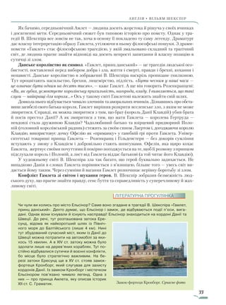 33
АнгЛІЯ • ВІЛЬЯМ ШЕКСПІР
Як бачимо, середньовічний Амлет — людина досить жорстока й рішуча у своїх вчинках
і досягненні мети. Середньовічний сюжет був типовою історією про помсту. Однак у тра-
гедії В. Шекспіра все зовсім не так, хоча в основу її покладено ту саму легенду. Драматург
дає власну інтерпретацію образу Гамлета, утілюючи в ньому філософські пошуки. З драми-
помсти «Гамлет» стає філософською трагедією, у якій змальовано складний та трагічний
світ, де людина прагне знайти відповіді на досить непрості запитання й власну позицію в
сутичці зі злом.
Данське королівство як символ. «Гамлет, принц данський» — це трагедія людської осо-
бистості, поставленої перед вибором добра і зла, життя і смерті, правди і брехні, кохання і
ненависті. Данське королівство в зображенні В. Шекспіра наскрізь пронизане гнилизною.
Тут процвітають насильство, брехня, лицемірство, підлість. «Бути чесним у наші часи —
це означає бути одним на десять тисяч», — каже Гамлет. А ще він говорить Розенкранцеві:
«Ви, як губка, усмоктуєте королівську прихильність, нагороди, владу. І виявляється, що такі
слуги — найкращі для короля…» Ось у такому світі Гамлетові належить знайти свій шлях.
Довкола нього відбувається чимало злочинів та аморальних вчинків. Дізнавшись про обста-
вини загибелі свого батька-короля, Гамлет вирішив розкрити вселенське зло, з яким не може
змиритися. Справді, як можна змиритися з тим, що брат (король Данії Клавдій) убив брата
й посів престол Данії? А як змиритися з тим, що мати Гамлета — королева Гертруда —
невдовзі стала дружиною Клавдія? Чадолюбивий батько та взірцевий придворний Поло-
ній (головний королівський радник) стежить за своїм сином Лаертом і, догоджаючи королю
Клавдію, використовує дочку Офелію як «приманку» у ганебній грі проти Гамлета. Універ-
ситетські товариші принца Гамлета — Розенкранц і Гільденстерн — без докорів сумління
вступають у змову з Клавдієм і добровільно стають шпигунами. Офелія, яка щиро кохає
Гамлета, жертвує своїми почуттями й покірно погоджується на те, щоб її розмову з принцом
підслухали король і Полоній, а лист від Гамлета віддає батькові (а той читає його Клавдію).
У художньому світі В. Шекспіра зла так багато, що герой буквально задихається. Не
випадково Данія в словах Гамлета порівнюється з в’язницею, більше того — увесь світ ви-
дається йому таким. Через сумніви й вагання Гамлет розпочинає нерівну боротьбу зі злом.
Конфлікт Гамлета зі світом і шукання героя. В. Шекспір зобразив безмежність люд-
ського духу, що прагне знайти правду, сенс буття та справедливість у суперечливому й жах-
ливому світі.
Чи чули ви колись про місто Ельсінор? Саме воно згадане в трагедії В. Шекс­піра «Гамлет,
принц данський». Дехто думає, що Ельсінор і замок, де відбуваються події п’єси, вига-
дані. Однак вони існували й існують насправді! Ельсінор знаходиться на кордоні Данії та
Швеції. До речі, тут розташована затока Ере-
сунд, відома як найкоротший шлях із Північ-
ного моря до Балтійського (лише 4 км). Нині
тут збудований сучасний міст, яким із Данії до
Швеції можна потрапити на автомобілі за яки-
хось 15 хви­лин. А в XIV ст. затоку можна було
здолати лише на дерев’яних кораблях. Тут по-
стійно відбувалися сутички й воєнні конфлікти,
бо місце було стратегічно важливим. На бе-
резі затоки Ересунд ще в XV ст. стояв замок-
фортеця Кронборг, який слугував для захисту
кордонів Данії. Із замком Кронборг і містечком
Ельсінором пов’язано чимало легенд. Одна з
них — про принца Амлета, яку описав історик
XII ст. С. Граматик.
ЛІТЕРАТУРНА ПРОГУЛЯНКА
Замок-фортеця Кронборг. Сучасне фото
Право для безоплатного розміщення підручника в мережі Інтернет має
Міністерство освіти і науки України http://mon.gov.ua/ та Інститут модернізації змісту освіти https://imzo.gov.ua
 