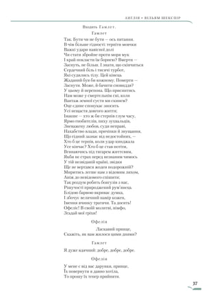 37
АнгЛІЯ • ВІЛЬЯМ ШЕКСПІР
Входить Гамлет.
Гамлет
Так. Бути чи не бути — ось питання.
В чім більше гідності: терпіти мовчки
Важкі удари навісної долі
Чи стати збройне проти моря мук
І край покласти їм борнею? Вмерти —
Заснуть, не більш. І знати, що скінчиться
Сердечний біль і тисячі турбот,
Які судились тілу. Цей кінець
Жаданий був би кожному. Померти —
Заснути. Може, й бачити сновиддя?
У цьому й перепона. Що приснитись
Нам може у смертельнім сні, коли
Вантаж земної суєти ми скинем?
Оце єдине спонукає зносить
Усі нещастя довгого життя;
Інакше — хто ж би стерпів глум часу,
Ярмо гнобителів, пиху зухвальців,
Зневажену любов, суди неправі,
Нахабство влади, причіпки й знущання,
Що гідний зазнає від недостойних, —
Хто б це терпів, коли удар кинджала
Усе кінчає? Хто б це став потіти,
Вгинаючись під тягарем життєвим,
Якби не страх перед незнаним чимось
У тій незвіданій країні, звідки
Ще не вертався жоден подорожній?
Миритись легше нам з відомим лихом,
Аніж до невідомого спішити;
Так роздум робить боягузів з нас,
Рішучості природжений рум’янець
Блідою барвою вкриває думка,
І збочує величний намір кожен,
Імення вчинку тратячи. Та досить!
Офеліє! В своїй молитві, німфо,
Згадай мої гріхи!
Офелія
		 Ласкавий принце,
Скажіть, як вам жилося цими днями?
Гамлет
Я дуже вдячний: добре, добре, добре.
Офелія
У мене є від вас дарунки, принце,
Їх повернути я давно хотіла,
То прошу їх тепер прийняти.
Право для безоплатного розміщення підручника в мережі Інтернет має
Міністерство освіти і науки України http://mon.gov.ua/ та Інститут модернізації змісту освіти https://imzo.gov.ua
 