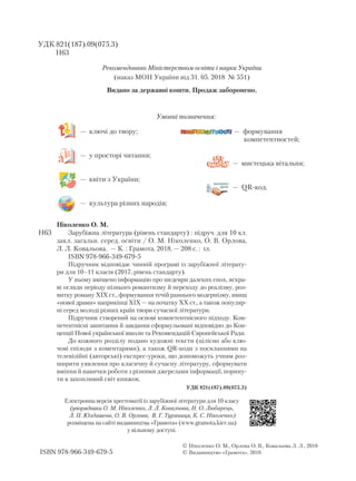 Умовні позначення:
— ключі до твору;
— у просторі читання;
— квіти з України;
— культура різних народів;
експрес-
урок
— формування
компетентностей;
— мистецька вітальня;
— QR-код.
Ніколенко О. М.
Зарубіжна література (рівень стандарту) : підруч. для 10 кл.
закл. загальн. серед. освіти / О. М. Ніколенко, О. В. Орлова,
Л. Л. Ковальова. — К. : Грамота, 2018. — 208 с. : іл.
ISBN 978-966-349-679-5
Підручник відповідає чинній програмі із зарубіжної літерату-
ри для 10–11 класів (2017, рівень стандарту).
У ньому вміщено інформацію про шедеври далеких епох, яскра-
ві огляди періоду пізнього романтизму й переходу до реалізму, роз-
витку роману XIX ст., формування течій раннього модернізму, явищ
«нової драми» наприкінці XIX — на початку XX ст., а також популяр-
ні серед молоді різних країн твори сучасної літератури.
Підручник створений на основі компетентнісного підходу. Ком-
петентнісні запитання й завдання сформульовані відповідно до Кон-
цепції Нової української школи та Рекомендацій Європейської Ради.
До кожного розділу подано художні тексти (цілісно або клю-
чові епізоди з коментарями), а також QR-коди з посиланнями на
телевізійні (авторські) експрес-уроки, що допоможуть учням роз-
ширити уявлення про класичну й сучасну літературу, сформувати
вміння й навички роботи з різними джерелами інформації, порину-
ти в захопливий світ книжок.
УДК 821(187).09(075.3)
 Ніколенко О. М., Орлова О. В., Ковальова Л. Л., 2018
 Ви­дав­ниц­тво «Гра­мо­та», 2018ISBN 978-966-349-679-5
Н63
Рекомендовано Міністерством освіти і науки України
(наказ МОН України від 31. 05. 2018 № 551)
Видано за державні кошти. Продаж заборонено.
УДК 821(187).09(075.3)
Н63
Електронна версія хрестоматії із зарубіжної літератури для 10 класу
(упорядники О. М. Ніколенко, Л. Л. Ковальова, Н. О. Любарець,
Л. П. Юлдашева, О. В. Орлова, В. Г. Туряниця, К. С. Ніколенко)
розміщена на сайті видавництва «Грамота» (www.gramota.kiev.ua)
у вільному доступі.
Право для безоплатного розміщення підручника в мережі Інтернет має
Міністерство освіти і науки України http://mon.gov.ua/ та Інститут модернізації змісту освіти https://imzo.gov.ua
 