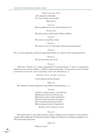 40
Королева на сцені
«На здоров’я спочивай.
Усе лихе минає нас нехай!»
(Виходить).
Гамлет
Вам подобається п’єса, ваша величносте?
Королева
На мою думку, жінка надто багато обіцяє.
Гамлет
Ну, вона ж дотримає слова.
Король
Ви знаєте п’єсу? У ній немає нічого недозволеного?
Гамлет
Ні, ні, це все жартома, отруєння жартома. Нема тут і трохи нічого недозволеного.
Король
Як зветься вона, ця п’єса?
Гамлет
«Пастка». Тільки ж у якому розумінні? В алегоричному. У цій п’єсі показано
вбивство, що сталось у Відні. (…) Підступний цей витвір. Та що нам до того? У вашої
величності, як і в нас, чисте сумління, і нас це не обходить. (…)
Входить актор, що грає Луціана.
А оце королів небіж Луціан.
Офелія
Ви, принце, чудово замінюєте хор своїми поясненнями. (…)
Луціан
«Отрута, чорна думка, слушний час,
Міцна рука, ніхто не бачить нас,
Мерзотна суміш, трави чарівничі,
Що вас Геката закляла аж тричі,
Свої страшні властивості явіть —
Життя живого нитку перервіть!»
(Вливає отруту королю у вухо).
Гамлет
Він труїть його в саду, щоб захопити владу. Герцога звуть Гонзаго. Є така повість,
писана вона добірною італійською мовою. Зараз ви побачите, як убивця завойовує лю-
бов Гонзагової дружини.
Офелія
Король устає!
ЗОЛОТІ СТОРІНКИ ДАЛЕКИХ ЕПОХ
Право для безоплатного розміщення підручника в мережі Інтернет має
Міністерство освіти і науки України http://mon.gov.ua/ та Інститут модернізації змісту освіти https://imzo.gov.ua
 