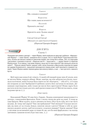 41
АнгЛІЯ • ВІЛЬЯМ ШЕКСПІР
Гамлет
Що, злякався хлопавки?
Королева
Що з вами, ваша величносте?
Полоній
Припиніть виставу!
Король
Присвітіть мені. Ходімо звідси!
Всі
Світла! Світла! Світла!
(Виходять усі, крім Гамлета й Гораціо).
(Переклад Григорія Кочура)
ДІЯ П’ЯТА
	 Сцена 1
Промовистий символ трагедії — череп Йоріка, який знайшов на цвинтарі гробокоп. «Бідолаш-
ний Йоріку!» — каже Гамлет, тримаючи його в руках. Хто ж такий Йорік? Королівський бла-
зень. Колись він весело сміявся й звеселяв людей, але тепер його немає. Той, хто жартував
і веселився, опинився в могилі. «Людське життя — лише мить», — думає Гамлет із черепом
Йоріка в руці. То ж навіщо тоді живе людина, якщо життя таке коротке? Що залишить вона на
землі?.. Певною мірою Гамлет уважає себе також блазнем у Данському королівстві (адже
він удавав божевільного, змушений прикидатися перед усіма, щоб приховати справжні на-
міри). Череп Йоріка навіює героєві думки про власну смерть, а ще — про суєтність земного
буття.
Гамлет
Цей череп мав язика й міг співати. А такий собі шахрай кидає ним об землю, наче
це щелепа Каїна, першого вбивці. Може, макітра, що нею жбурляється йолоп, нале-
жала політикові, який Господа Бога самого не міг обхитрити, — хіба ні? (…) А тепер
він потрапив до пані Хробакової й гробокоп лупить його заступом по вилицях. Ди-
вовижне перетворення, якби тільки ми могли його простежити! Невже варто було
ростити ці кістки тільки для того, щоб гратися ними в кеглі? Мої кістки ниють, ледве
подумаю про це. (…)
(Бере череп).
Бідолашний Йоріку! Я знав його, Гораціо. Людина невичерпної винахідливості в
дотепах, з винятковою фантазією. Разів з тисячу носив він мене на спині. А тепер це
сама бридота. Мене нудить, коли я дивлюся на нього. Отут були губи, які я так часто
цілував. Де тепер твої жарти? Твоє вистрибування? Твої пісеньки? Спалахи весело-
щів, від яких усі за столом, бувало, покотом лягали з реготу? Невже в тебе не зали-
шилося жодного дотепу, щоб поглузувати з власного вищиру? Зовсім занепав? Піди
у світлицю до вельможної дами та скажи їй, що, хоч би вона фарбувалась і на палець
завтовшки, однаково колись буде така сама… (...)
(Переклад Григорія Кочура)
Коментарі
Право для безоплатного розміщення підручника в мережі Інтернет має
Міністерство освіти і науки України http://mon.gov.ua/ та Інститут модернізації змісту освіти https://imzo.gov.ua
 
