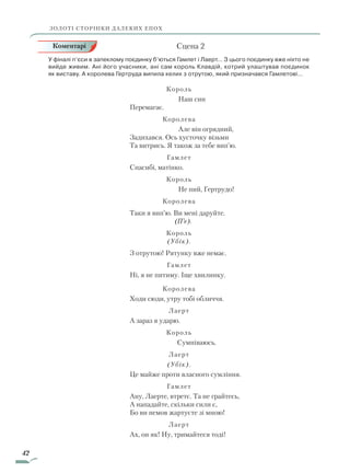 42
	 Сцена 2
У фіналі п’єси в запеклому поєдинку б’ються Гамлет і Лаерт… З цього поєдинку вже ніхто не
вийде живим. Ані його учасники, ані сам король Клавдій, котрий улаштував поєдинок
як виставу. А королева Гертруда випила келих з отрутою, який призначався Гамлетові…
Король
			 Наш син
Перемагає.
Королева
			 Але він огрядний,
Задихався. Ось хусточку візьми
Та витрись. Я також за тебе вип’ю.
Гамлет
Спасибі, матінко.
Король
			 Не пий, Гертрудо!
Королева
Таки я вип’ю. Ви мені даруйте.
(П’є).
Король
(Убік).
З отрутою! Рятунку вже немає.
Гамлет
Ні, я не питиму. Іще хвилинку.
Королева
Ходи сюди, утру тобі обличчя.
Лаерт
А зараз я ударю.
Король
		 Сумніваюсь.
Лаерт
(Убік).
Це майже проти власного сумління.
Гамлет
Ану, Лаерте, втретє. Та не грайтесь,
А нападайте, скільки сили є,
Бо ви немов жартуєте зі мною!
Лаерт
Ах, он як! Ну, тримайтеся тоді!
ЗОЛОТІ СТОРІНКИ ДАЛЕКИХ ЕПОХ
Коментарі
Право для безоплатного розміщення підручника в мережі Інтернет має
Міністерство освіти і науки України http://mon.gov.ua/ та Інститут модернізації змісту освіти https://imzo.gov.ua
 