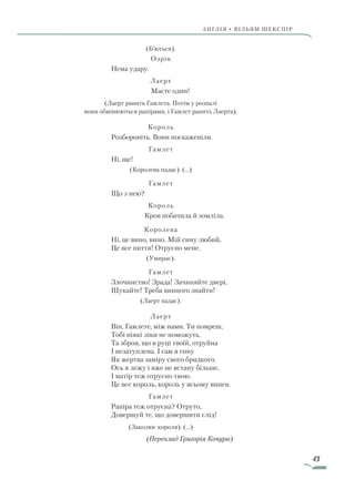 43
АнгЛІЯ • ВІЛЬЯМ ШЕКСПІР
(Б’ються).
Озрік
Нема удару.
Лаерт
		 Маєте один!
(Лаерт ранить Гамлета. Потім у розпалі
вони обмінюються рапірами, і Гамлет ранить Лаерта).
Король
Розбороніть. Вони поскаженіли.
Гамлет
Ні, ще!
(Королева падає). (...)
Гамлет
Що з нею?
Король
		 Кров побачила й зомліла.
Королева
Ні, це вино, вино. Мій сину любий,
Це все пиття! Отруєно мене.
(Умирає).
Гамлет
Злочинство! Зрада! Зачиняйте двері,
Шукайте! Треба винного знайти!
(Лаерт падає).
Лаерт
Він, Гамлете, між нами. Ти помреш,
Тобі ніякі ліки не поможуть.
Та зброя, що в руці твоїй, отруйна
І незатуплена. І сам я гину
Як жертва заміру свого бридкого.
Ось я лежу і вже не встану більше,
І матір теж отруєно твою.
Це все король, король у всьому винен.
Гамлет
Рапіра теж отруєна? Отруто,
Довершуй те, що довершити слід!
(Заколює короля). (...)
(Переклад Григорія Кочура)
Право для безоплатного розміщення підручника в мережі Інтернет має
Міністерство освіти і науки України http://mon.gov.ua/ та Інститут модернізації змісту освіти https://imzo.gov.ua
 