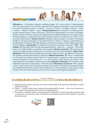 44
Обізнаність. 1. Розкрийте жанрову специфіку драми. 2. У чому полягає її філософський
зміст? 3. Чому Гамлет став «вічним» образом? 4. Які таємниці розгадані, а які не розгадані
в п’єсі? 5. Розкрийте стосунки: а) Гамлет — батько; б) Гамлет — Клавдій; в) Гамлет — мати;
г) Гамлет — Офелія; ґ) Гамлет — друзі. Читацька діяльність. 6. Установіть, як змінюються пер-
сонажі в трагедії «Гамлет, принц данський». За кого вони себе видають і хто вони є насправді?
Складіть схему. 7. Випишіть імена персонажів античної та біблійної міфології, що згадані у творі.
Як вони впливають на характеристику героїв? 8. Що говорять про Гамлета інші герої? І як він
сам себе характеризує? Людські цінності. 9. Дайте оцінку вчинкам: а) Клавдія; б) Гертруди;
в) Офелії, коли вона погодилася на пропозиції Полонія; г) Гамлета; ґ) Гораціо; д) Розенкранца та
Гільденстерна; е) Полонія. 10. Яких людських цінностей не знаходить Гамлет у Данському коро-
лівстві? Доведіть. Комунікація. 11. Дискусія «Чому Гамлет зволікає з помстою?». Ми — гро-
мадяни. 12. Висловте свою позицію щодо думки Гамлета: «Увесь світ — в’язниця…» Як ви вва-
жаєте, що потрібно зробити, щоб змінити світ на краще? Сучасні технології. 13. За допомогою
Інтернету подивіться різні інтерпретації п’єси «Гамлет» у кіно. Висловте враження. Творче само-
вираження. 14. Підготуйте розповідь (усно) від імені Гораціо про все, що відбулося в Ельсінорі.
15. Складіть власний діалог Гамлета з Офелією. Лідери й партнери. 16. Участь у літературній
грі «Чи знаєте ви символи трагедії “Гамлет”?». Учасники мають розкрити історію та приховане
значення предметів, про які йдеться в п’єсі: келих, рапіра, череп Йоріка, лист Офелії, горі-
хова шкаралупа, вінок Офелії, темний плащ, килим. Довкілля та безпека. 17. Складіть схему
«Небезпеки Данського королівства». Прокоментуйте. Навчаємося для життя. 18. У трагедії
«Гамлет, принц данський» герої нерідко повчають одне одного (Полоній повчає Лаерта й Офе-
лію, Клавдій повчає Гамлета, Гамлет повчає Офелію та ін.). Як ви вважаєте, у чому праві й у чому
не праві герої? Які настанови до сучасного життя ви дали б своїм друзям або рідним?
П і д с у м к и
•	 Середньовічний сюжет легенди про помсту принца Амлета В. Шекспір перетворив на філо-
софську трагедію.
•	 Гамлет — «вічний» образ героя, який розпочав нерівний бій зі злом, — гине, але не втрачає по-
чуття гідності й прагнення знайти істину та справедливість.
•	 Рух сюжету в трагедії «Гамлет, принц данський» визначають не лише напружені зовнішні події
та конфлікти, а й монологи героя, які свідчать про складні процеси в його свідомості, духовну
еволюцію героя.
ЗОЛОТІ СТОРІНКИ ДАЛЕКИХ ЕПОХ
експрес-
урок
Право для безоплатного розміщення підручника в мережі Інтернет має
Міністерство освіти і науки України http://mon.gov.ua/ та Інститут модернізації змісту освіти https://imzo.gov.ua
 
