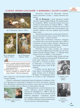 45
С. Бернар у ролі
Гамлета.
1899 р.
«Гамлет, принц данський» У живописі, театрі та кіно
Знаменита трагедія В. Шекспіра «Гамлет,
принц данський» утілена у творах світового жи-
вопису.
Дж. В. Вотергаус у своїх картинах створив
три різні трагічні образи Офелії. На першій карти-
ні, створеній у 1889 р., художник показує її на луці,
сумною й задумливою; на картині 1894 р. — Офе-
лія біля озера, якраз перед загибеллю; на полотні
1910 р. зображено героїню, яка стоїть на березі, тор-
каючись дерева, готується зробити свій останній
крок у воду.
Неможливо порахувати, скіль­ки разів «Гамлет»
був поставлений на сценах театрів світу. Мрія всіх
великих акторів — зіграти Гамлета.
Перша дата постановки «Гамлета» невідома,
але припускають, що прем’єра відбулася в 1601 р.
в Лондоні, на сцені театру «Глобус». Першим ви-
конавцем ролі Гамлета був Р. Бербедж — знамени-
тий трагедійний актор тодішньої Англії.
Особливе місце серед акторів, які зіграли
Гамле­та, посідає фран­цузька актор­ка, яку часто на­
зивають Божественною Сарою, — С. Бер­­нар. Вона
зіграла Гамлета в 1899 р., у віці 55 років.
Українському глядачеві доб­ре відома ви­става
«Гамлет» ро­сійського режисера Ю. Лю­­бимова, пре­
м’єра якої відбулася в листо­
паді 1971 р. в Театрі на Таган-
ці (Москва), де головну роль
зіграв бард, актор і поет В. Ви­
соцький.
У 1943 р., під час Другої сві-
тової війни, в окупованому нім-
цями Львові, учні Л. Курбаса,
Й. Гірняк і В. Блавацький, поста-
вили «Гамлета». До сьогодні «Гамлет» не сходить зі сцен найкращих
театрів України.
Однією з найкращих екранізацій трагедії вважають кінофільм «Гам-
лет» британського режисера й сценариста Л. Олів’є, він зіграв і головну
роль. Кінофільм отримав багато нагород, серед яких: три премії Міжна-
родного кінофестивалю у Венеції, чотири премії «Оскар».
Найяскравішим сучасним фільмом ува-
жають «Гамлета», знятого італійським ре-
жисером Ф. Дзеф­фіреллі в 1990 р. (Велика
Британія), де головну роль виконав актор,
режисер, сценарист і продюсер, лауреат
двох премій «Оскар» і премії «Золотий гло-
бус» М. Гібсон. Критики не­однозначно оціни-
ли роль Гамлета у виконанні актора.
1.	Уявіть, що вам запропонували зіграти
роль Гамлета. Як би ви хотіли розкри-
ти образ традегійного героя? Які його
риси увиразнити?
2.	Перегляньте одну з кінострічок або
вистав, створену за твором В. Шек-
спіра «Гамлет». Напишіть рецензію.
Л. Олів’є
в ролі Гамлета.
1948 р.
М. Гібсон у ролі Гамлета.
1990 р.
Дж. В. Вотергаус. Офелія. 1889 р.
Дж. В. Вотергаус.
Офелія. 1894 р.
Дж. В. Вотергаус.
Офелія. 1910 р.
Право для безоплатного розміщення підручника в мережі Інтернет має
Міністерство освіти і науки України http://mon.gov.ua/ та Інститут модернізації змісту освіти https://imzo.gov.ua
 