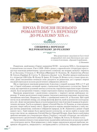 46
ПРОЗА Й ПОЕЗІЯ ПІЗНЬОГО
РОМАНТИЗМУ ТА ПЕРЕХОДУ
ДО РЕАЛІЗМУ XIX cт.
Специфіка переходу
від романтизму до реалізму
Між романтизмом і реалізмом не було чіткої
демаркаційної лінії, вони збагачували одне одно-
го темами й мотивами, образами й прийомами.
Д. Наливайко
Романтизм, який виник у Європі наприкінці XVIII — на початку XIX ст., був відкритою
й динамічною системою. Уже в 1820–1840-х роках у європейських літературах просте-
жується взаємодія романтичних і реалістичних елементів, що яскраво засвідчує творчість
О. де Бальзака, Стендаля, Г. Флобера (Франція); О. Пушкіна, М. Лермонтова (Росія);
М. Гоголя (Україна); В. Скотта, Ч. Діккенса (Англія) та ін. Подібні процеси відбувалися
й у літературі США (Дж. Ф. Купер, В. Ірвінг, Н. Готорн, В. Вітмен та ін.), тільки трохи піз-
ніше. Деякі письменники починали свою діяльність як романтики, але в процесі творчої
еволюції переходили на шлях реалістичного зображення дійсності.
Що ж спричинило взаємодію романтизму й реалізму в першій половині XIX ст.? У цей
час у Європі відбувався активний процес становлення буржуазного суспільства. Гроші й
влада, що спричинили духовний занепад суспільства, порушення моральних норм і взаємин
людей, були наскрізними темами у творах перехідного періоду від романтизму до реалізму.
Взаємодія романтичних і реалістичних елементів у творчості митців відбувалася по-
різному. У межах реалістичного повістування з’являлися виняткові персонажі, наділені над-
звичайними якостями. Наприклад, Гобсек з однойменної повісті О. де Бальзака. Цей герой
постає не як звичайний лихвар, а як лихвар-філософ, фантом, який за допомогою золота рухає
весь світ. Деякі письменники брали усталені романтичні теми й мотиви й надавали їм реаліс-
тичного звучання. Так було в романі у віршах «Євгеній Онєгін» О. Пушкіна, де теми кохання,
розлуки, смерті набули нового змісту. Перші реалісти нерідко використовували у своїх тво-
рах поетику романтизму, особливо в зображенні природи, як М. Лермонтов у романі «Герой
нашого часу». Герої нерідко були протиставлені суспільству, не могли знайти в ньому свій
шлях і своє місце, як, наприклад, Євгеній Онєгін і Григорій Печорін. Дуже багато в цей період
зроблено митцями для утвердження образу України у світовій літературі, що набував і
романтичного, і реалістичного забарвлення (Дж. Г. Байрон, М. Гоголь, О. Пушкін та ін.).
Представники пізнього етапу романтизму надзвичайно наблизилися до нагальних проб­
лем суспільного життя. Пізні романтики у своїх творах порушували реальні проблеми, ви-
кривали абсурдність, аморальність і несправедливість суспільства, зображували трагічне
Право для безоплатного розміщення підручника в мережі Інтернет має
Міністерство освіти і науки України http://mon.gov.ua/ та Інститут модернізації змісту освіти https://imzo.gov.ua
 