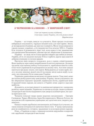 3
З ЧЕРВОНОЮ КАЛИНОЮ — У ШИРОКИЙ СВІТ!
А ми тую червону калину підіймемо,
А ми нашу славну Україну, гей, гей, розвеселимо!
Народна пісня
Україна — це історія, минуле та сучасність. Наші предки століттями
виборювали незалежність, торували вільний шлях для своєї країни. Земля,
деминародилисяйживемо,даєнам силу та міцність. Ми не тільки пишаємося
гордою назвою «українці», а й утверджуємо її на початку ХХІ ст. Україна
буде існувати й розвиватися лише тоді, коли кожен із нас працюватиме
для процвітання Батьківщини, дбатиме про неї, оберігатиме й захищатиме.
Українці — це люди, які не тільки красиво говорять про любов до неньки-
України, а й ті, хто щоденно відчуває її біль і турботи, прагне прославити її
добрими вчинками та чесною працею.
Протягом віків непросто складалася доля в наших співвітчизників.
Вони пройшли через важкі випробування й життєві перешкоди. Долаючи
труднощі, відстоюючи свободу й незалежність, заробляючи шматок хліба,
сотні тисяч українців були розпорошені по всьому світу. Але вони завжди
пам’ятали про рідну землю, свої корені. Виїжджаючи до чужих країн, вез-
ли у вузлику жменьку рідної землі й на новому місці садили вербу та ка-
лину, які споконвіку були символами України.
Українців здавна вважали висококультурною нацією. Тому нині, якщо
ми хочемо розбудувати нову цивілізовану Україну, маємо усвідомити, що
без збереження народних традицій, українських пісень, української мови
й традицій інших народів, які живуть в Україні, немає дороги в щасливе
майбутнє.
Духовність, культурні цінності та національні пріоритети є запорукою
розвитку нашої держави. Українська та світова культура, твори художньої
літератури й мистецтва відкривають нам джерела цілющої краси, що здат-
на врятувати світ.
Читаючи геніальні твори наших видатних письменників — Григорія
Сковороди, Тараса Шевченка, Івана Котляревського, Миколи Гоголя, ми
відчуваємо себе справжніми українцями, які здатні мислити, творити, роз-
виватися.
Однак із творів зарубіжних письменників, від Гомера й до сучасних, ми
також можемо почерпнути й навчитися багато чого. У цьому навчальному
році ви ознайомитеся з історією, традиціями та культурою різних народів.
Отже, з Україною в серці, з червоною калиною вирушаймо в широкий
світ зарубіжної літератури й мистецтва!
Автори
Право для безоплатного розміщення підручника в мережі Інтернет має
Міністерство освіти і науки України http://mon.gov.ua/ та Інститут модернізації змісту освіти https://imzo.gov.ua
 