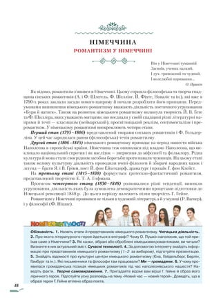 48
НІМЕЧЧИНА
Романтизм у Німеччині
Він у Німеччині туманній
Засвоїв, ученик палкий,
І дух, тривожний та чудний,
І волелюбні поривання…
О. Пушкін
Як відомо, романтизм з’явився в Німеччині. Цьому сприяла філософська та творча спад-
щина єнських романтиків (А. і Ф. Шлегель, Ф. Шеллінг, Й. Фіхте, Новаліс та ін.), які вже в
1790-х роках заклали засади нового напряму й почали розробляти його принципи. Перед­
умовами виникнення німецького романтизму вважають діяльність поетичного угруповання
«Буря й натиск». Також на розвиток німецького романтизму вплинула творчість Й. В. Ґете
та Ф. Шиллера, яких уважають митцями, що поєднали у своїй спадщині різні літературні на-
прями й течії — класицизм (веймарський), просвітницький реалізм, сентименталізм і пре-
романтизм. У німецькому романтизмі виокремлюють чотири етапи.
Перший етап (1795–1806) представлений творами єнських романтиків і Ф. Гельдер-
ліна. У цей час зародилася рання (філософська) течія романтизму.
Другий етап (1806–1815) німецького романтизму припадає на період нашестя війська
Наполеона в європейські країни. Німеччина теж опинилася під владою Наполеона, що ви-
кликало національний спротив і як наслідок — звернення до міфології та фольклору. Рідна
культура й мова стали своєрідним засобом боротьби проти навали чужинців. На цьому етапі
також велику культурну діяльність проводили вчені-філологи й збирачі народних казок і
легенд — брати Я. і В. Ґрімм, поет Й. фон Ейхендорф, драматург і прозаїк Г. фон Клейст.
На третьому етапі (1815–1830) формується гротескно-фантастичний романтизм,
представлений творчістю Е. Т. А. Гофмана.
Протягом четвертого етапу (1830–1848) розвивалися різні тенденції, виникли
угруповання, діяльність яких була зумовлена демократичними процесами підготовки до
Німецької революції 1848 р. До цього періоду належить пізня творчість Г. Гейне.
Романтизм у Німеччині проявився не тільки в художній літературі, а й у музиці (Р. Вагнер),
і у філософії (Ф. Ніцше).
Обізнаність. 1. Назвіть етапи й представників німецького романтизму. Читацька діяльність.
2. Про якого літературного героя йдеться в епіграфі? Чому О. Пушкін наголосив, що той при-
їхав саме з Німеччини? 3. Які казки, зібрані або оброблені німецькими романтиками, ви читали?
Визначте в них актуальний зміст. Сучасні технології. 4. За допомогою Інтернету знайдіть інфор-
мацію про представників німецького романтизму (1–2 за вибором), підготуйте презентацію.
5. Знайдіть відомості про культурні центри німецького романтизму (Єна, Гейдельберг, Берлін,
Гамбург та ін.). Які письменники та філософи там працювали? Ми — громадяни. 6. У чому про-
явилася громадянська позиція німецьких романтиків під час наполеонівського нашестя? На-
ведіть факти. Творче самовираження. 7. Пригадайте відомі вам вірші Г. Гейне й образ його
ліричного героя. Підготуйте усну розповідь на тему «Новий час — новий герой». Доведіть, що в
образі героя Г. Гейне втілено образ поета.
Право для безоплатного розміщення підручника в мережі Інтернет має
Міністерство освіти і науки України http://mon.gov.ua/ та Інститут модернізації змісту освіти https://imzo.gov.ua
 