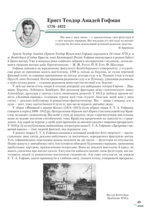 49
Ернст Теодор Амадей Гофман
1776–1822
Він жив у двох світах — у приземленому світі філістерів й
у світі високих поривань. Він покладав усі свої надії на митців-
ентузіастів, без яких неможливий духовний розвиток людства.
Н. Крутікова
Ернст Теодор Амадей (Ернст Теодор Вільгельм) Гофман народився 24 січня 1776 р. в
м. Кеніґсберзі (Східна Пруссія, нині Калінінград, Росія). Гофман виховувався в родині бабусі
й брата матері. Уже в юнацькі роки серйозно займався малюванням і музикою, захоплю-
вався творами митців доби Просвітництва — Ж. Ж. Руссо, Й. В. Ґете, Ф. Шиллера.
Гофман навчався на юридичному факультеті Кеніґсберзького університету, у студент-
ські роки не припиняв занять мистецтвом. 1798 р. поїхав до Берліна, де склав черговий
фаховий іспит та отримав призначення на посаду асесора суду в м. Познані (тоді в складі
Пруссії, нині Польща). Потім працював радником суду в м. Плоцьку, урядовим радником,
а через кілька років — судовим радником міністерства юстиції в м. Берліні.
У цей час писав п’єси, опери й готував декорації для найкращих театрів Європи — Вар-
шави, Берліна, Лейпцига, Бамберга. Він розписав фресками вежу єпископського замку
Альтенбург, друкував у газетах статті, оповідання, рецензії. У 1814 р. вийшла друком по-
вість «Золотий горнець», головним героєм якої став студент Анзельм, який жив у двох
світах — реально-побутовому й романтично-фантастичному. Він — дивак і невдаха, але в
душі — поет, тому здатен бачити й чути те, про що не відають звичайні люди.
У збірці «Фантазії в манері Калло» (1814–1815) були зібрані твори Е. Т. А. Гофмана,
створені в період 1808–1815 рр. Центральним образом цієї збірки став капельмейстер Край-
слер, музикант і композитор. Він живе у світі, де панують люди з прагматичним мисленням,
яким не відоме поетичне світобачення, тому Крайслер приречений на самотність і страж-
дання. Але герой не втрачає у своїй душі прагнення до високих ідеалів і творення прекрасного.
У 1816 р. була опублікована найвідоміша літературна казка Е. Т. А. Гофмана «Лускунчик і ми­
шачий король» — гімн творчій фантазії, яка перемагає зло.
У ранніх творах Е. Т. А. Гофмана виявився основний конфлікт його творчості — проти-
ставлення двох світів: реально-побутового та поетичного, породженого фантазією митця.
Усіх гофманівських персонажів можна поділити на дві групи — філістерів та ентузіастів.
Перші живуть у звичайному світі, їхні інтереси обмежені буденними справами, грошовими
прибутками, кар’єрою, приземленими інтересами. Вони не цінують мистецтво й красу, не
мають уявлення про високі ідеали. Ентузіастів набагато менше, аніж філістерів, які ви-
тісняють людей із романтично-поетичною свідомістю. Але саме ентузіасти, як уважав
Е. Т. А. Гофман, здатні проникнути в глибини світу, пізнати істину, створювати прекрасне.
Вид на Кеніґсберг.
Приблизно 1850 р.
Право для безоплатного розміщення підручника в мережі Інтернет має
Міністерство освіти і науки України http://mon.gov.ua/ та Інститут модернізації змісту освіти https://imzo.gov.ua
 