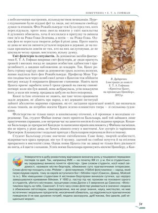 51
Німеччина • Е. Т. А. Гофман
з небезпечними настроями, вільнодумством мешканців. Пере-
слідуванням були піддані феї та люди, які втілювали свободу
думки та вчинків. Фея Рожабельверде теж була серед тих, кого
переслідували, проте вона змогла вижити у світі насильства
й духовних обмежень, хоча й оселилася в притулку та змінила
своє ім’я на Рожа-Гожа-Зеленава, а потім — на Рожа-Гожа. Од-
нак фея не перестала творити добро й різні дива. Проте навіть
ці дива не могли змінити усталені порядки в державі, де на по-
сади призначали зовсім не тих, хто на них заслуговував, де не
цінували чесну працю, мистецтво, вільну думку.
Світ філістерів та ентузіастів. За допомогою засобів фантас-
тики Е. Т. А. Гофман викриває світ філістерів, де люди прагнуть
грошей і високих посад не завдяки особистим здібностям і пра-
целюбності, а завдяки наближенню до владарів. Так, Цахес ро-
бить стрімку кар’єру лише за допомогою трьох золотих волосин,
якими наділила його фея Рожабельверде. Професор Мош Тер-
пін сподівається через шлюб своєї дочки з Цахесом теж обійняти
вигідну посаду й покращити фінансове становище. Навіть мати
Цахеса прагне заробити хоча б трохи грошей на своєму синові-
потворі: коли він був живий, вона жебракувала, усім показуючи
його, а коли він помер, продавала цибулю на його похоронах.
Князі та їхнє оточення не знають, що таке чесно працювати
задля держави, не дбають про народ, а всі державні інституції
зайняті абсолютно марними справами, як-от: засідання орденської комісії, що визначала
кілька тижнів, як потрібно носити Орден зелено-плямистого тигра — зі скількома ґудзи-
ками.
Філістерство не тільки панує в князівському оточенні, а й проникає в молодіжне се-
редовище. Так, студент Фабіан повчає свого приятеля Бальтазара, щоб той займався лише
практичними справами, а не витрачав час на заняття поезією й споглядання природи. Кохан-
ня Бальтазара до прекрасної Кандиди та написання віршів викликають у Фабіана насмішки,
він не вірить у різні дива, не бачить ніякого сенсу в мистецтві. Але зустріч із чарівником
Проспером Альпанусом і подальші пригоди з Бальтазаром переконали його в іншому.
Студент Бальтазар утілює поетичне світобачення. Саме йому, творчій особистості,
відкривається краса природи, він чує її музику, здатний на глибокі почуття й на втілення
прекрасного в мистецтві слова. Однак поява Цахеса стає на заваді не тільки його діяльності
як поета, а й щастя з коханою. Успіх поеми Бальтазара приписують нікчемі Циноберу, а Кан-
В. Дударенко.
Ілюстрація до повісті
Е. Т. А. Гофмана
«Крихітка Цахес,
на прізвисько Цинобер».
2013 р.
Університети в добу романтизму відігравали визначну роль у поширенні передових
поглядів та ідей. Так, наприкінці XVIII — на початку XIX ст. у м. Єні в студентсько-
му середовищі виникло поняття «філістер». Цим словом студенти, носії нової сві-
домості, називали містян-бюргерів, обмежених суто прагматичними інтересами.
Слово філістер походить з нім. Philister — філістимлянин. У Біблії філістимляни — народ, який
переслідував євреїв, тому за євреїв вступилися Бог і біблійні герої (Самсон, Давид, Мойсей
та ін.). Між німецькими студентами й містянами-бюргерами виникали сутички, що нерідко
завершувалися кривавими бійками. У 1693 р. пастор під час промови на похованні одного
зі студентів, убитого містянами, процитував слова Даліли з її звернення до Самсона: «Філіс-
тимляни йдуть на тебе, Самсоне!» З того часу слово філістер уживається в значенні «людина
з обмеженим світоглядом, самозадоволена, яка не цінує знання, науку, мистецтво, не має
естетичних і моральних пріоритетів; неосвічений обиватель, що відрізняється прагматичною
поведінкою й не має духов­них потреб; людина заскорузла, дріб’язкова, без ідеалів, раб мі-
щанської моралі».
Право для безоплатного розміщення підручника в мережі Інтернет має
Міністерство освіти і науки України http://mon.gov.ua/ та Інститут модернізації змісту освіти https://imzo.gov.ua
 