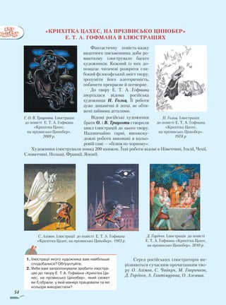54
«Крихітка Цахес, на прізвисько Цинобер»
Е. Т. А. Гофмана в ілюстраціях
Фантастичну повість-казку
видатного письменника доби ро­
мантизму ілюструвало багато
художників. Кожний із них до-
помагає читачеві розкрити гли-
бокий філософський зміст твору,
зрозуміти його алегоричність,
побачити прекрасне й потворне.
До твору Е. Т. А. Гофмана
зверталася відома російська
художниця Н. Гольц. Її роботи
дуже динамічні й легкі, не обтя-
жені зай­вими деталями.
Відомі російські художники
брати О. і В. Трауготи створили
цикл ілюстрацій до цього твору.
Надзвичайно гарні, високоху-
дожні роботи виконані в кольо-
ровій гамі — «білим по чорному».
Художники ілюстрували понад 200 книжок. Їхні роботи відомі в Німеччині, Італії, Чехії,
Словаччині, Польщі, Франції, Японії.
Серед російських ілюстраторів ви­
різняються сучасним прочитанням тво-
ру О. Алімов, С. Чайкун, М. Гавричков,
Д. Гордєєв, А. Гантімурова, О. Аземша.
1.	Ілюстрації якого художника вам найбільше
сподобалися? Обґрунтуйте.
2.	Якби вам запропонували зробити ілюстра-
цію до твору Е. Т. А. Гофмана «Крихітка Ца-
хес, на прізвисько Цинобер», який сюжет
ви б обрали, у якій манері працювали та які
кольори використали?
С. Алімов. Ілюстрації до повісті Е. Т. А. Гофмана
«Крихітка Цахес, на прізвисько Цинобер». 1983 р.
Д. Гордєєв. Ілюстрація до повісті
Е. Т. А. Гофмана «Крихітка Цахес,
на прізвисько Цинобер». 2010 р.
Н. Гольц. Ілюстрація
до повісті Е. Т. А. Гофмана
«Крихітка Цахес,
на прі­звисько Цинобер».
1978 р.
Г. О. В. Трауготи. Ілюстрація
до повісті Е. Т. А. Гофмана
«Крихітка Цахес,
на прі­звисько Цинобер».
2009 р.
Право для безоплатного розміщення підручника в мережі Інтернет має
Міністерство освіти і науки України http://mon.gov.ua/ та Інститут модернізації змісту освіти https://imzo.gov.ua
 