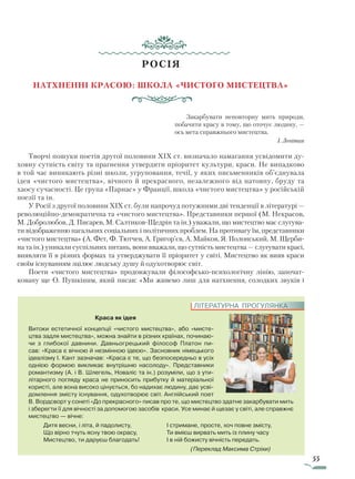 55
РОСІЯ
Натхненні красою: школа «чистого мистецтва»
Закарбувати неповторну мить природи,
побачити красу в тому, що оточує людину, —
ось мета справжнього мистецтва.
І. Левітан
Творчі пошуки поетів другої половини XIX ст. визначало намагання усвідомити ду-
ховну сутність світу та прагнення утвердити пріоритет культури, краси. Не випадково
в той час виникають різні школи, угруповання, течії, у яких письменників об’єднувала
ідея «чистого мистецтва», вічного й прекрасного, незалежного від натовпу, бруду та
хаосу сучасності. Це група «Парнас» у Франції, школа «чистого мистецтва» у російській
поезії та ін.
У Росії з другої половини XIX ст. були напрочуд потужними дві тенденції в літературі —
революційно-демократична та «чистого мистецтва». Представники першої (М. Некрасов,
М. Добролюбов, Д. Писарев, М. Салтиков-Щедрін та ін.) уважали, що мистецтво має слугува-
ти відображенню нагальних соціальних і політичних проблем. На противагу їм, представники
«чистого мистецтва» (А. Фет, Ф. Тютчев, А. Григор’єв, А. Майков, Я. Полонський, М. Щерби-
на та ін.) уникали суспільних питань, вони вважали, що сутність мистецтва — слугувати красі,
виявляти її в різних формах та утверджувати її пріоритет у світі. Мистецтво як вияв краси
своїм існуванням зцілює людську душу й одухотворює світ.
Поети «чистого мистецтва» продовжували філософсько-психологічну лінію, започат-
ковану ще О. Пушкіним, який писав: «Ми живемо лиш для натхнення, солодких звуків і
Краса як ідея
Витоки естетичної концепції «чистого мистецтва», або «мисте-
цтва задля мистецтва», можна знайти в різних країнах, починаю­
чи з глибокої давнини. Давньогрецький філософ Платон пи-
сав: «Краса є вічною й незмінною ідеєю». Засновник німецького
ідеалізму І. Кант зазначав: «Краса є те, що безпосередньо в усіх
однією формою викликає внутрішню насолоду». Представники
романтизму (А. і В. Шлегель, Новаліс та ін.) розуміли, що з ути-
літарного погляду краса не приносить прибутку й матеріальної
користі, але вона високо цінується, бо надихає людину, дає усві-
домлення змісту існування, одухотворює світ. Анг­лійський поет
В. Вордсворт у сонеті «До прекрасного» писав про те, що мистецтво здатне закарбувати мить
і зберегти її для вічності за допомогою засобів краси. Усе минає й щезає у світі, але справжнє
мистецтво — вічне:
Дитя весни, і літа, й падолисту,
Що вірно тчуть ясну твою окрасу,
Мистецтво, ти даруєш благодать!
І стримане, просте, хоч повне змісту,
Ти вмієш вирвать мить із плину часу
І в ній божисту вічність передать.
				 (Переклад Максима Стріхи)
ЛІТЕРАТУРНА ПРОГУЛЯНКА
Право для безоплатного розміщення підручника в мережі Інтернет має
Міністерство освіти і науки України http://mon.gov.ua/ та Інститут модернізації змісту освіти https://imzo.gov.ua
 