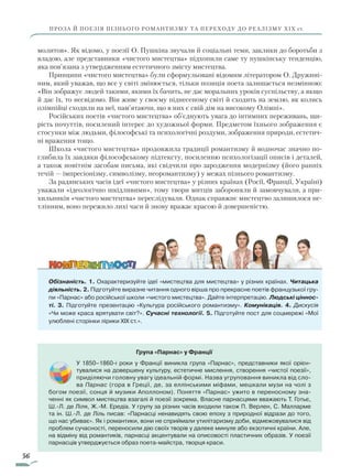 56
ПРОЗА Й ПОЕЗІЯ ПІЗНЬОГО РОМАНТИЗМУ ТА ПЕРЕХОДУ ДО РЕАЛІЗМУ ХІХ ст.
молитов». Як відомо, у поезії О. Пушкіна звучали й соціальні теми, заклики до боротьби з
владою, але представники «чистого мистецтва» підхопили саме ту пушкінську тенденцію,
яка пов’язана з утвердженням естетичного змісту мистецтва.
Принципи «чистого мистецтва» були сформульовані відомим літератором О. Дружині-
ним, який уважав, що все у світі змінюється, тільки позиція поета залишається незмінною:
«Він зображує людей такими, якими їх бачить, не дає моральних уроків суспільству, а якщо
й дає їх, то несвідомо. Він живе у своєму піднесеному світі й сходить на землю, як колись
олімпійці сходили на неї, пам’ятаючи, що в них є свій дім на високому Олімпі».
Російських поетів «чистого мистецтва» об’єднують увага до інтимних переживань, щи-
рість почуттів, посилений інтерес до художньої форми. Предметом їхнього зображення є
стосунки між людьми, філософські та психологічні роздуми, зображення природи, естетич-
ні враження тощо.
Школа «чистого мистецтва» продовжила традиції романтизму й водночас значно по-
глибила їх завдяки філософському підтексту, посиленню психологізації описів і деталей,
а також новітнім засобам письма, які свідчили про зародження модернізму (його ранніх
течій — імпресіонізму, символізму, неоромантизму) у межах пізнього романтизму.
За радянських часів ідеї «чистого мистецтва» у різних країнах (Росії, Франції, Україні)
уважали «ідеологічно шкідливими», тому твори митців забороняли й замовчували, а при-
хильників «чистого мистецтва» переслідували. Однак справжнє мистецтво залишилося не-
тлінним, воно пережило лихі часи й знову вражає красою й довершеністю.
Обізнаність. 1. Охарактеризуйте ідеї «мистецтва для мистецтва» у різних країнах. Читацька
діяльність. 2. Підготуйте виразне читання одного вірша про прекрасне поетів французької гру-
пи «Парнас» або російської школи «чистого мистецтва». Дайте інтерпретацію. Людські ціннос-
ті. 3. Підготуйте презентацію «Культура російського романтизму». Комунікація. 4. Дискусія
«Чи може краса врятувати світ?». Сучасні технології. 5. Підготуйте пост для соцмережі «Мої
улюблені сторінки лірики XIX ст.».
Група «Парнас» у Франції
У 1850–1860-і роки у Франції виникла група «Парнас», представники якої орієн-
тувалися на довершену культуру, естетичне мислення, створення «чистої поезії»,
приділяючи головну увагу ідеальній формі. Назва угруповання виникла від сло-
ва Парнас (гора в Греції, де, за еллінськими міфами, мешкали музи на чолі з
богом поезії, сонця й музики Аполлоном). Поняття «Парнас» ужито в переносному зна-
ченні як символ мистецтва взагалі й поезії зокрема. Власне парнасцями вважають Т. Готьє,
Ш.-Л. де Ліля, Ж.-М. Ередіа. У групу за різних часів входили також П. Верлен, С. Малларме
­та ін. Ш.-Л. де Ліль писав: «Парнасці ненавидять свою епоху з природної відрази до того,
що нас убиває». Як і романтики, вони не сприймали утилітаризму доби, відмежовувалися від
проблем сучасності, переносили дію своїх творів у далеке минуле або екзотичні країни. Але,
на відміну від романтиків, парнасці акцентували на описовості пластичних образів. У поезії
парнасців утверджується образ поета-майстра, творця краси.
Право для безоплатного розміщення підручника в мережі Інтернет має
Міністерство освіти і науки України http://mon.gov.ua/ та Інститут модернізації змісту освіти https://imzo.gov.ua
 