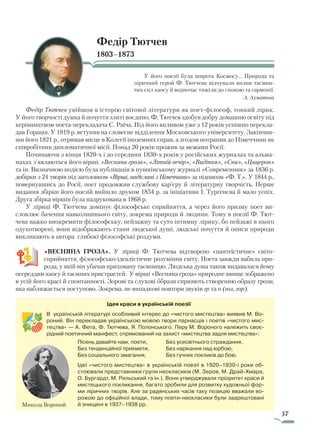 57
Федір Тютчев
1803–1873
У його поезії була широта Космосу... Природа та
ліричний герой Ф. Тютчева відчували вплив таємни-
чих сил хаосу й водночас тяжіли до спокою та гармонії.
А. Ахматова
Федір Тютчев увійшов в історію світової літератури як поет-філософ, тонкий лірик.
У його творчості думка й почуття злиті воєдино. Ф. Тютчев здобув добру домашню освіту під
керівництвом поета-перекладача С. Раїча. Під його впливом уже з 12 років успішно перекла-
дав Горація. У 1819 р. вступив на словесне відділення Московського університету. Закінчив-
ши його 1821 р., отримав місце в Колегії іноземних справ, а згодом потрапив до Німеччини як
співробітник дипломатичної місії. Понад 20 років прожив за межами Росії.
Починаючи з кінця 1820-х і до середини 1830-х років у російських журналах та альма-
нахах з’являються його вірші: «Весняна гроза», «Літній вечір», «Видіння», «Сни», «Цицерон»
та ін. Визначною подією була публікація в пушкінському журналі «Современник» за 1836 р.
добірки з 24 творів під заголовком «Вірші, надіслані з Німеччини» за підписом «Ф. Т.». У 1844 р.,
повернувшись до Росії, поет продовжив службову кар’єру й літературну творчість. Перше
видання збірки його поезій вийшло друком 1854 р. за ініціативи І. Тургенєва й мало успіх.
Друга збірка віршів була надрукована в 1868 р.
У ліриці Ф. Тютчева домінує філософське сприйняття, а через його призму поет ви-
словлює бачення навколишнього світу, зокрема природи й людини. Тому в поезії Ф. Тют-
чева важко виокремити філософську, пейзажну та суто інтимну лірику, бо пейзажі в нього
одухотворені, вони відображають стани людської душі, людські почуття й описи природи
викликають в автора глибокі філософські роздуми.
«ВЕСНЯНА ГРОЗА». У ліриці Ф. Тютчева відтворено «пантеїстичне» світо-
сприйняття, філософсько-ідеалістичне розуміння світу. Поета завжди вабила при-
рода, у якій він убачав приховану таємницю. Людська душа також видавалася йому
осереддям хаосу й таємних пристрастей. У вірші «Весняна гроза» природне явище зображено
в усій його красі й спонтанності. Зорові та слухові образи сприяють створенню образу грози,
яка наближається поступово. Зокрема, не випадкові повтори звуків гр та о (гол, гор).
Ідея краси в українській поезії
В українській літературі особливий інтерес до «чистого мистецтва» виявив М. Во-
роний. Він перекладав українською мовою твори парнасців і поетів «чистого мис-
тецтва» — А. Фета, Ф. Тютчева, Я. Полонського. Перу М. Вороного належить своє-
рідний поетичний маніфест, спрямований на захист «мистецтва задля мистецтва»:
Пісень давайте нам, поети,
Без тенденційної прикмети,
Без соціального змагання,
Без усесвітнього страждання,
Без нарікання над юрбою,
Без гучних покликів до бою.
Ідеї «чистого мистецтва» в українській поезії в 1920–1930-і роки об-
стоювали представники групи неокласиків (М. Зеров, М. Драй-Хмара,
О. Бургардт, М. Рильський та ін.). Вони утверджували пріоритет краси й
мистецького покликання, багато зробили для розвитку художньої фор-
ми ліричних творів. Але за радянських часів таку позицію вважали во-
рожою до офіційної влади, тому поети-неокласики були заарештовані
й знищені в 1937–1938 рр.Микола Вороний
Право для безоплатного розміщення підручника в мережі Інтернет має
Міністерство освіти і науки України http://mon.gov.ua/ та Інститут модернізації змісту освіти https://imzo.gov.ua
 