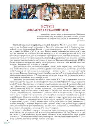 4
ВСТУП
Література в сучасному світі
Сучасний світ швидко змінюється на наших очах. Ми повинні
не наздоганяти його, а визначати його рух власною думкою,
мораллю, волею. А без читання книжок це нікому не вдасться.
П. Коельйо
Значення художньої літератури для людини й людства XXI ст. Сучасний світ швидко
змінюється й набуває нових ознак, яких не було ще в минулому столітті. Передусім сучас-
ний світ є дуже інформаційним. Більшість із вас вільно користується Інтернетом, мобільни-
ми телефонами, iPhone, iPad, Skype тощо. Новітні засоби інформації визначають не тільки
прогрес держави, а й успішність кожної особистості, її реалізацію в суспільстві. Тому тим,
хто володіє інформацією, уміє її знаходити й користуватися нею, належить майбутнє. Однак
не треба забувати про те, що серед різноманітних інформаційних потоків не можна втратити
таке важливе духовне джерело, як художня література. Французький письменник XVIII ст.
Вольтер зазначав, що «людина, яка не читає, розраховується за це своїм життям; нація, яка
не читає, розраховується за це своєю історією».
Сучасний світ є також високотехнологічним. Люди XXI ст. розробляють і використову-
ють новітні технології. Нині надзвичайно зростає значення моралі, особистого духовного
вибору людини, від якої залежить, з якою метою — доброю чи злою — ці технології будуть
застосовані. Від моралі нинішнього покоління буде залежати збереження всієї цивілізації та
навколишнього середовища. А без художньої літератури неможливе формування мораль-
них якостей людини та її ціннісних орієнтацій.
Специфіку сучасного світу визначає й глобалізація. У XXI ст. відбуваються невпинні
процеси відкриття кордонів, об’єднання різних країн, націй та народностей задля загальних
цілей. Утім, глобалізація має як позитивні, так і негативні наслідки. В умовах глобалізації
світ увійшов у нову реальність, яка вимагає жити за принципами «глобального онлайну»,
тобто розвиватись в унісон з іншими державами. Наслідком глобалізації є формування й
відповідного типу «глобалізованої особистості» — людини, яка швидко інтегрується в «за-
гальне», дещо втрачаючи «особистісне» і «національне». Унаслідок цього кожна держава
постає перед необхідністю протистояти глобалізаційним викликам. У глобалізованому світі
кожній людині й народові потрібно навчитися жити не тільки з урахуванням загальних ін-
тересів, а й зберігати національні корені, ідентичність, традиції. У зв’язку з цим зарубіжна
література як сукупність різних національних літератур, що мають подібні закономірності
й етапи розвитку та водночас зберігають самобутність, може стати духовним орієнтиром у
глобалізованому світі, дати приклад того, як «загальне» не підкоряє, а узгоджується з «на-
ціональним», вияскравлює неповторність кожного народу.
У процесі глобалізації сучасного світу зростає значення іноземних мов, а також рідної
мови й культури, які сприяють збереженню національних цінностей. Зарубіжна література
дає змогу «чужого навчатись», краще засвоїти іноземні мови (якщо читати твори мовами
оригіналів) і шедеври мистецтва слова різних країн, а також усвідомити національні куль-
турні здобутки, своє місце в історії світової культури.
Право для безоплатного розміщення підручника в мережі Інтернет має
Міністерство освіти і науки України http://mon.gov.ua/ та Інститут модернізації змісту освіти https://imzo.gov.ua
 