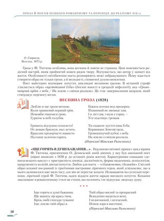 58
ПРОЗА Й ПОЕЗІЯ ПІЗНЬОГО РОМАНТИЗМУ ТА ПЕРЕХОДУ ДО РЕАЛІЗМУ ХІХ ст.
Гроза у Ф. Тютчева особлива, вона весняна й зовсім не страшна. Цим пояснюється ра-
дісний настрій, яким пройнятий кожен рядок твору. Відчувається, що автор у захваті від
життя. Особливості світобачення поета розширюють межі зображуваного. Йому вдається
створити образ не тільки грози, а й молодості, сповненої духом оновлення.
Поет майстерно відтворює почуття, викликані весняною грозою. В останній строфі
з’являється образ «пустотливої Геби» (богині юності в грецькій міфології), яка «Громо­
кипучий кубок з неба / На землю з сміхом розлила». Це стає завершальним акордом, який
стверд­жує перемогу весни.
Весняна гроза (1828)
Люблю я час грози весною,
Коли травневий перший грім,
Немовби тішачися грою,
Гуркоче в небі голубім.
Гримить відлуння голосисто!
От дощик бризнув, пил летить.
Краплин прозорчасте намисто
На сонці золотом горить.
Біжать потоки вод прозорих,
Пташиний не змовкає гам,
І в лісі гам, і шум у горах, —
Усе підспівує громам.
Ти скажеш: пустотлива Геба,
Кормивши Зевсові орла,
Громокипучий кубок з неба
На землю з сміхом розлила.
(Переклад Максима Рильського)
«ІЩЕ ГОРЯТЬ В ДУШІ БАЖАННЯ…». Перлиною світової лірики є цикл віршів
Ф. Тютчева, присвячених О. Денисьєвій, юній дівчині, у яку був закоханий поет
(вір­ші написані з 1850 р. до останніх років життя). Характерними ознаками «де-
нисьєвського циклу» є пристрасність оповіді, діалогічність, форма щоденника, психологізм,
напруженість колізій, високі почуття. Любов для поета — «і блаженство, і безнадія». Світлий
образ коханої поєднаний із трагічними настроями ліричного героя, який усвідомлює, що в
нього залишилося вже мало часу, але він не перестає кохати. Незважаючи на суспільні пере-
пони, ліричний герой Ф. Тютчева ладен віддати життя заради високого почуття. Кохання
змальоване в романтичному стилі як стихія, що полонить і не відпускає людську душу.
* * *
Іще горять в душі бажання,
Ще манить зір краса твоя,
Крізь любі спогади туманні
Іще ловлю твій образ я.
Твій образ милий та прекрасний
Всякденно видиться мені,
І недосяжний, і незгасний,
Немов зоря в височині.
(Переклад Максима Рильського)
О. Саврасов.
Веселка. 1875 р.
Право для безоплатного розміщення підручника в мережі Інтернет має
Міністерство освіти і науки України http://mon.gov.ua/ та Інститут модернізації змісту освіти https://imzo.gov.ua
 