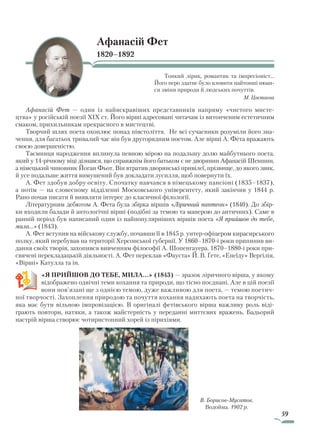 59
Афанасій Фет
1820–1892
Тонкий лірик, романтик та імпресіоніст...
Його перо здатне було вловити найтонші нюан-
си зміни природи й людських почуттів.
М. Цвєтаєва
Афанасій Фет — один із найяскравіших представників напряму «чистого мисте-
цтва» у російській поезії ХІХ ст. Його вірші адресовані читачам із витонченим естетичним
смаком, прихильникам прекрасного в мистецтві.
Творчий шлях поета охоплює понад півстоліття. Не всі сучасники розуміли його зна-
чення, для багатьох тривалий час він був другорядним поетом. Але вірші А. Фета вражають
своєю довершеністю.
Таємниця народження вплинула певною мірою на подальшу долю майбутнього поета,
який у 14-річному віці дізнався, що справжнім його батьком є не дворянин Афанасій Шеншин,
а німецький чиновник Йоган Фьот. Він втратив дворянські привілеї, прізвище, до якого звик,
й усе подальше життя вимушений був докладати зусилля, щоб повернути їх.
А. Фет здобув добру освіту. Спочатку навчався в німецькому пансіоні (1835–1837),
а потім — на словесному відділенні Московського університету, який закінчив у 1844 р.
Рано почав писати й виявляти інтерес до класичної філології.
Літературним дебютом А. Фета була збірка віршів «Ліричний пантеон» (1840). До збір-
ки входили балади й антологічні вірші (подібні за темою та манерою до античних). Саме в
ранній період був написаний один із найпопулярніших віршів поета «Я прийшов до тебе,
мила…» (1843).
А. Фет вступив на військову службу, почавши її в 1845 р. унтер-офіцером кирасирського
полку, який перебував на території Херсонської губернії. У 1860–1870-і роки припинив ви-
дання своїх творів, захопився вивченням філософії А. Шопенгауера. 1870–1880-і роки при-
свячені перекладацькій діяльності. А. Фет переклав «Фауста» Й. В. Ґете, «Енеїду» Вергілія,
«Вірші» Катулла та ін.
«Я ПРИЙШОВ ДО ТЕБЕ, МИЛА…» (1843) — зразок ліричного вірша, у якому
відображено одвічні теми кохання та природи, що тісно поєднані. Але в цій поезії
вони пов’язані ще з однією темою, дуже важливою для поета, — темою поетич-
ної творчості. Захоплення природою та почуття кохання надихають поета на творчість,
яка має бути вільною імпровізацією. В оригіналі фетівського вірша важливу роль віді-
грають повтори, натяки, а також майстерність у переданні миттєвих вражень. Бадьорий
настрій вірша створює чотиристопний хорей із пірихіями.
В. Борисов-Мусатов.
Водойма. 1902 р.
Право для безоплатного розміщення підручника в мережі Інтернет має
Міністерство освіти і науки України http://mon.gov.ua/ та Інститут модернізації змісту освіти https://imzo.gov.ua
 
