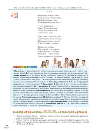 60
ПРОЗА Й ПОЕЗІЯ ПІЗНЬОГО РОМАНТИЗМУ ТА ПЕРЕХОДУ ДО РЕАЛІЗМУ ХІХ ст.
* * *
Я прийшов до тебе, мила,
Розказать, що сонце встало,
Що його живуща сила
В листі променем заграла, —
І у лісі щохвилини
Кожна брунька оживає,
I лунає спів пташиний,
I нове життя буяє;
Що до тебе з тим же палом
Б’ється серце, ллється мова,
Що душа, пойнята шалом,
Вся тобі служить готова,
Що на мене повіває
Щастя, радість відусюди...
Щo співатиму — не знаю,
Але співів — повні груди!
(Переклад Миколи Вороного)
Обізнаність. 1. Охарактеризуйте історико-культурну ситуацію розвитку поезії «чистого мис-
тецтва» у Росії. 2. У яких країнах теж були популярними концепції «чистого мистецтва»? Чи-
тацька діяльність. 3. Які теми й мотиви порушено у творчості Ф. Тютчева? 4. Які настрої й
почуття втілено у вірші «Весняна гроза» Ф. Тютчева? 5. Знайдіть зорові й слухові образи у вірші
А. Фета «Я прийшов до тебе, мила…». 6. Підготуйте порівняльний аналіз оригіналу й перекладу
вашого улюбленого вірша Ф. Тютчева або А. Фета. Людські цінності. 7. Які ідеї утверджували
представники «чистого мистецтва»? Комунікація. 8. Дискусія «У чому полягає цінність краси
мистецтва для людини?». Ми — громадяни. 9. Чому в Україні та Росії за радянських часів здо-
бутки тих, хто відстоював «чисте мистецтво», замовчувалися, а письменників переслідували?
Наведіть відомі вам факти. Сучасні технології. 10. За допомогою Інтернету з’ясуйте: а) творчу
історію «денисьєвського циклу»; б) історію творчих стосунків Ф. Тютчева з письменниками
Європи. 11. Знайдіть романси на вірші Ф. Тютчева або А. Фета. Прослухайте за допомогою
Інтернету. Творче самовираження. 12. Доберіть до віршів Ф. Тютчева й А. Фета репродукції
творів образотворчого мистецтва, світлини, музичний супровід. Підготуйте ви­разне читання
віршів у супроводі музики та вашої презентації. Довкілля та безпека. 13. Розкрийте ставлення
до природи поетів «чистого мистецтва». Навчаємося для життя. 14. Твори «чистого мисте-
цтва» не повчають, а навчають. Продовжте думку.
Підсумки
•		 Французька група «Парнас» і російська школа «чистого мистецтва» відстоювали ідеї мисте-
цтва, незалежного від суспільства.
•		 У поезії «чистого мистецтва» домінували ідеї захоплення красою природи й людських почуттів.
•		 Образ поета-митця, творця прекрасного, філософа та тонкого лірика утвердився в поезії
Ф. Тютчева й А. Фета.

Право для безоплатного розміщення підручника в мережі Інтернет має
Міністерство освіти і науки України http://mon.gov.ua/ та Інститут модернізації змісту освіти https://imzo.gov.ua
 
