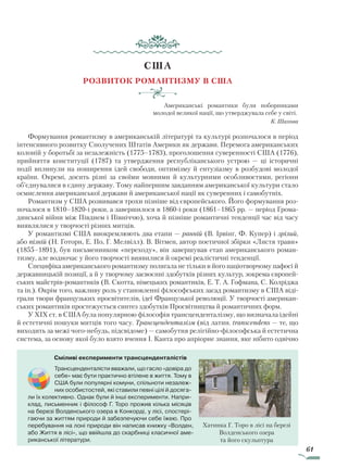 61
США
Розвиток романтизму в США
Американські романтики були поборниками
молодої великої нації, що утверджувала себе у світі.
К. Шахова
Формування романтизму в американській літературі та культурі розпочалося в період
інтенсивного розвитку Сполучених Штатів Америки як держави. Перемога американських
колоній у боротьбі за незалежність (1775–1783), проголошення суверенності США (1776),
прийняття конституції (1787) та утвердження республіканського устрою — ці історичні
події вплинули на поширення ідей свободи, оптимізму й ентузіазму в розбудові молодої
країни. Окремі, досить різні за своїми мовними й культурними особливостями, регіони
об’єднувалися в єдину державу. Тому найпершим завданням американської культури стало
осмислення американської держави й американської нації як суверенних і самобутніх.
Романтизм у США розвивався трохи пізніше від європейського. Його формування роз-
почалося в 1810–1820-і роки, а завершилося в 1860-і роки (1861–1865 рр. — період Грома-
дянської війни між Півднем і Північчю), хоча й пізніше романтичні тенденції час від часу
виявлялися у творчості різних митців.
У романтизмі США виокремлюють два етапи — ранній (В. Ірвінг, Ф. Купер) і зрілий,
або пізній (Н. Готорн, Е. По, Г. Мелвілл). В. Вітмен, автор поетичної збірки «Листя трави»
(1855–1891), був письменником «переходу», він завершував етап американського роман-
тизму, але водночас у його творчості виявилися й окремі реалістичні тенденції.
Специфіка американського романтизму полягала не тільки в його націотворчому пафосі й
державницькій позиції, а й у творчому засвоєнні здобутків різних культур, зокрема європей-
ських майстрів-романтиків (В. Скотта, німецьких романтиків, Е. Т. А. Гофмана, С. Колріджа
та ін.). Окрім того, важливу роль у становленні філософських засад романтизму в США віді-
грали твори французьких просвітителів, ідеї Французької революції. У творчості американ-
ських романтиків простежується синтез здобутків Просвітництва й романтичних форм.
У XIX ст. в США була популярною філософія трансценденталізму, що визначала ідейні
й естетичні пошуки митців того часу. Трансценденталізм (від латин. transcendens — те, що
виходить за межі чого-небудь, підсвідоме) — самобутня релігійно-філософська й естетична
система, за основу якої було взято вчення І. Канта про апріорне знання, яке нібито одвічно
Сміливі експерименти трансценденталістів
Трансценденталісти вважали, що гасло «дові­ра до
себе» має бути практично втілене в життя. Тому в
США були популярні комуни, спільноти незалеж-
них особистостей, які ставили певні цілі й досяга-
ли їх колективно. Однак були й інші експерименти. Напри-
клад, письменник і філософ Г. Торо прожив кілька місяців
на березі Волденського озера в Конкорді, у лісі, спостері-
гаючи за життям природи й забезпечуючи себе їжею. Про
перебування на лоні природи він написав книжку «Волден,
або Життя в лісі», що ввійшла до скарбниці класичної аме-
риканської літератури.
Хатинка Г. Торо в лісі на березі
Волденського озера
та його скульптура
Право для безоплатного розміщення підручника в мережі Інтернет має
Міністерство освіти і науки України http://mon.gov.ua/ та Інститут модернізації змісту освіти https://imzo.gov.ua
 