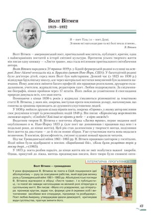 63
Волт Вітмен
1819—1892
Я — поет Тіла, і я — поет Душі,
Зі мною всі насолоди раю та всі болі пекла зі мною…
В. Вітмен
Волт Вітмен — американський поет, оригінальний мислитель, публіцист, критик, одна
з найяскравіших постатей в історії світової культури. Протягом усього творчого життя
він писав одну книжку — «Листя трави», яка стала втіленням оригінального світобачення
автора.
Волт Вітмен народився 31 травня 1819 р. у бідній фермерській родині в селищі на ост­
рові Лонг-Айленд неподалік від м. Брукліна (штат Нью-Йорк, США). У багатодітній родині
було дев’ятеро дітей, серед яких Волт був найстаршим. Деякий час (з 1825 по 1830 р.)
відвідував бруклінську школу, але через матеріальні нестатки вимушений був залишити на-
вчання. Йому довелося змінити багато професій: він працював розсильним, друкарем-скла-
дальником, учителем, журналістом, редактором газет. Любив подорожувати. За свідчення-
ми біографів, пішки пройшов через 17 штатів. Його любов до усамітнення й споглядання
природи дивувала всіх, хто знав поета.
Починаючи з кінця 1830-х років у журналах з’являються різноманітні за тематикою
статті В. Вітмена, у яких він, зокрема, виступав проти поклоніння долару, наголошував, що
гонитва за грошима призводить до духовного спустошення людей.
У 1850 р. вийшло друком кілька віршів поета, зокрема «Європа», у якому автор висловив
своє розуміння історії та революційних подій 1848 р. Він писав: «Королівську жорстокість
зневажив народ»; «Свободо! Хай інші не вірять у тебе — я вірю завжди!»
Видатним твором В. Вітмена є поетична збірка «Листя трави», перше видання якої
опубліковано в м. Нью-Йорку 1855 р. (але поет ще доповнював і працював над нею і в
подальші роки, до кінця життя). Цей рік став доленосним у творчості митця, поділивши
його життя на два етапи — до й після появи збірки. Уже сучасникам поета вона видалася
незвичною. Її космізм, філософічність, сміливі художні новації вразили читачів.
Під час Громадянської війни 1861–1865 рр. В. Вітмен працював санітаром у госпіталях.
Події війни були відображені в поезіях «Барабанний бій», «Коли бузок розцвітав торік у
моєму дворі...» (1865).
У 1873 р. поета розбив параліч, до кінця життя він не зміг позбутися важкої хвороби.
Однак, прикутий до ліжка, митець продовжував писати, його твори були сповнені опти-
Волт Вітмен — громадянин
У роки формування В. Вітмена як поета в США поширилися ідеї
аболіціонізму — руху за скасування рабства, який відіграв велику
роль у Громадянській війні 1861–1865 рр. Аболіціоністські погляди
В. Вітмена відтворені в збірці «Листя трави». І в публіцисти-
ці, ­і в поезії він завжди наголошував на великій ролі літератури в
суспільному житті. Він писав: «Мало хто усвідомлює, що літерату-
ра проникає кругом, задає тон, формує ціле й окремих осіб і ви-
тонченими засобами все споруджує, підтримує та розбудовує».
Поет любив Америку, утверджував ідеали демократії, критикував
вади суспільства, прагнув змінити його.
ЛІТЕРАТУРНА ПРОГУЛЯНКА
Право для безоплатного розміщення підручника в мережі Інтернет має
Міністерство освіти і науки України http://mon.gov.ua/ та Інститут модернізації змісту освіти https://imzo.gov.ua
 